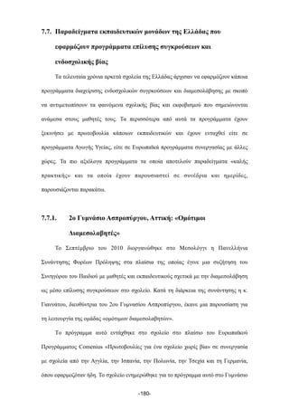 7.7. Παραδείγµατα εκπαιδευτικών µονάδων της Ελλάδας που
εφαρµόζουν προγράµµατα επίλυσης συγκρούσεων και
ενδοσχολικής βίας
Τα τελευταία χρόνια αρκετά σχολεία της Ελλάδας άρχισαν να εφαρµόζουν κάποια
προγράµµατα διαχείρισης ενδοσχολικών συγρκούσεων και διαµεσολάβησης µε σκοπό
να αντιµετωπίσουν τα φαινόµενα σχολικής βίας και εκφοβισµού που σηµειώνονται
ανάµεσα στους µαθητές τους. Τα περισσότερα από αυτά τα προγράµµατα έχουν
ξεκινήσει µε πρωτοβουλία κάποιων εκπαιδευτικών και έχουν ενταχθεί είτε σε
προγράµµατα Αγωγής Υγείας, είτε σε Ευρωπαϊκά προγράµµατα συνεργασίας µε άλλες
χώρες. Τα πιο αξιόλογα προγράµµατα τα οποία αποτελούν παραδείγµατα «καλής
πρακτικής» και τα οποία έχουν παρουσιαστεί σε συνέδρια και ηµερίδες,
παρουσιάζονται παρακάτω.
7.7.1. 2ο Γυµνάσιο Ασπροπύργου, Αττική: «Οµότιµοι
Διαµεσολαβητές»
Το Σεπτέµβριο του 2010 διοργανώθηκε στο Μεσολόγγι η Πανελλήνια
Συνάντησης Φορέων Πρόληψης στα πλαίσια της οποίας έγινε µια συζήτηση του
Συνηγόρου του Παιδιού µε µαθητές και εκπαιδευτικούς σχετικά µε την διαµεσολάβηση
ως µέσο επίλυσης συγκρούσεων στο σχολείο. Κατά τη διάρκεια της συνάντησης η κ.
Γιαννάτου, διευθύντρια του 2ου Γυµνασίου Ασπροπύργου, έκανε µια παρουσίαση για
τη λειτουργία της οµάδας «οµότιµων διαµεσολαβητών».
Tο πρόγραµµα αυτό εντάχθηκε στο σχολείο στο πλαίσιο του Ευρωπαϊκού
Προγράµµατος Comenius «Πρωτοβουλίες για ένα σχολείο χωρίς βία» σε συνεργασία
µε σχολεία από την Αγγλία, την Ισπανία, την Πολωνία, την Τσεχία και τη Γερµανία,
όπου εφαρµοζόταν ήδη. Το σχολείο ενηµερώθηκε για το πρόγραµµα αυτό στο Γυµνάσιο
-180-
 