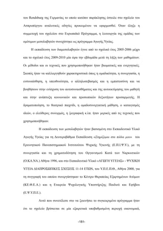του Rendsburg της Γερµανίας το οποίο κατόπιν παράκλησης έστειλε στο σχολείο του
Ασπροπύργου αναλυτικές οδηγίες προκειµένου να εφαρµοσθεί. Όταν έληξε η
συµµετοχή του σχολείου στο Ευρωπαϊκό Πρόγραµµα, η λειτουργία της οµάδας των
οµότιµων µεσολαβητών συνεχίστηκε ως πρόγραµµα Αγωγής Υγείας.
Η εκπαίδευση των διαµεσολαβητών έγινε από το σχολικό έτος 2005-2006 µέχρι
και το σχολικό έτος 2009-2010 µία ώρα την εβδοµάδα µετά τη λήξη των µαθηµάτων.
Οι µέθοδοι και οι τεχνικές που χρησιµοποιήθηκαν ήταν βιωµατικές και ενεργητικές.
Σκοπός ήταν να καλλιεργηθούν χαρακτηριστικά όπως η οµαδικότητα, η συνεργασία, η
ενσυναίσθηση, η υπευθυνότητα, ο αλληλοσεβασµός και η εµπιστοσύνη και να
βοηθήσουν στην ενίσχυση του αυτοσυναισθήµατος και της αυτοεκτίµησης του µαθητή
και στην ανάπτυξη κοινωνικών και προσωπικών δεξιοτήτων προσαρµογής. Η
δραµατοποίηση, το θεατρικό παιχνίδι, η οµαδοσυνεργατική µάθηση, ο καταιγισµός
ιδεών, ο ελεύθερος συνειρµός, η ζωγραφική κ.λπ. ήταν µερικές από τις τεχνικές που
χρησιµοποιήθηκαν.
Η εκπαίδευση των µεσολαβητών ήταν βασισµένη στο Εκπαιδευτικό Υλικό
Αγωγής Υγείας για τη Δευτεροβάθµια Εκπαίδευση «Στηρίζοµαι στα πόδια µου» του
Ερευνητικού Πανεπιστηµιακού Ινστιτούτου Ψυχικής Υγιεινής (Ε.Π.Ι.Ψ.Υ.), µε τη
συνεργασία και τη χρηµατοδότηση του Οργανισµού Κατά των Ναρκωτικών
(Ο.ΚΑ.ΝΑ.) Αθήνα 1996, και στο Εκπαιδευτικό Υλικό «ΑΓΩΓΗ ΥΓΕΙΑΣ» - ΨΥΧΙΚΗ
ΥΓΕΙΑ ΔΙΑΠΡΟΣΩΠΙΚΕΣ ΣΧΕΣΕΙΣ 11-14 ΕΤΩΝ, του Υ.Π.Ε.Π.Θ., Αθήνα 2000, για
τη συγγραφή του οποίου συνεργάστηκαν το Κέντρο Θεραπείας Εξαρτηµένων Ατόµων
(ΚΕ.Θ.Ε.Α.) και η Εταιρεία Ψυχολογικής Υποστήριξης Παιδιού και Εφήβου
(Ε.Ψ.Υ.Π.Ε.).
Αυτό που συνετέλεσε στο να ξεκινήσει το συγκεκριµένο πρόγραµµα ήταν
ότι το σχολείο βρίσκεται σε µία εξαιρετικά υποβαθµισµένη περιοχή οικονοµικά,
-181-
 