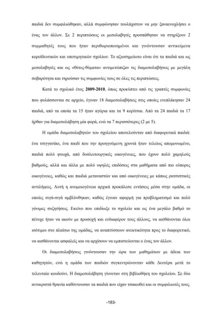 παιδιά δεν συµφιλιώθηκαν, αλλά συµφώνησαν τουλάχιστον να µην ξαναενοχλήσει ο
ένας τον άλλον. Σε 2 περιπτώσεις οι µεσολαβητές προσπάθησαν να στηρίξουν 2
συµµαθητές τους που ήταν περιθωριοποιηµένοι και γινόντουσαν αντικείµενα
κοροϊδευτικών και υποτιµητικών σχολίων. Το αξιοσηµείωτο είναι ότι τα παιδιά και ως
µεσολαβητές και ως «θύτες-θύµατα» αντιµετώπιζαν τις διαµεσολαβήσεις µε µεγάλη
σοβαρότητα και τηρούσαν τις συµφωνίες τους σε όλες τις περιπτώσεις.
Κατά το σχολικό έτος 2009-2010, όπως προκύπτει από τις γραπτές συµφωνίες
που φυλάσσονται σε αρχείο, έγιναν 18 διαµεσολαβήσεις στις οποίες ενεπλάκησαν 24
παιδιά, από τα οποία τα 15 ήταν αγόρια και τα 9 κορίτσια. Από τα 24 παιδιά τα 17
ήρθαν για διαµεσολάβηση µία φορά, ενώ τα 7 περισσότερες (2 µε 5).
Η οµάδα διαµεσολαβητών του σχολείου αποτελούνταν από διαφορετικά παιδιά:
ένα τσιγγανάκι, ένα παιδί που την προηγούµενη χρονιά ήταν τελείως αποµονωµένο,
παιδιά πολύ φτωχά, από δυσλειτουργικές οικογένειες, που έχουν πολύ χαµηλούς
βαθµούς, αλλά και άλλα µε πολύ υψηλές επιδόσεις στα µαθήµατα από πιο εύπορες
οικογένειες, καθώς και παιδιά µεταναστών και από οικογένειες µε κάπως ρατσιστικές
αντιλήψεις. Αυτή η ανοµοιογένεια αρχικά προκάλεσε εντάσεις µέσα στην οµάδα, οι
οποίες σιγά-σιγά αµβλύνθηκαν, καθώς έγιναν αφορµή για προβληµατισµό και πολύ
γόνιµες συζητήσεις. Εκείνο που επιδίωξε το σχολείο και ως ένα µεγάλο βαθµό το
πέτυχε ήταν να ακούν µε προσοχή και ενδιαφέρον τους άλλους, να αισθάνονται όλοι
ισότιµοι στο πλαίσιο της οµάδας, να αναπτύσσουν ανεκτικότητα προς το διαφορετικό,
να αισθάνονται ασφαλείς και να αρχίσουν να εµπιστεύονται ο ένας τον άλλον.
Οι διαµεσολαβήσεις γινόντουσαν την ώρα των µαθηµάτων µε άδεια των
καθηγητών, ενώ η οµάδα των παιδιών συγκεντρώνονταν κάθε Δευτέρα µετά το
τελευταίο κουδούνι. Η διαµεσολάβηση γίνονταν στη βιβλιοθήκη του σχολείου. Σε δύο
αντικριστά θρανία καθόντουσαν τα παιδιά που είχαν τσακωθεί και οι συµφιλιωτές τους.
-183-
 