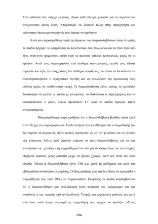 Στην αίθουσα δεν υπήρχε µεγάλος. Αφού κάθε πλευρά µιλούσε για το περιστατικό,
αναζητούσαν κοινή λύση. Αποφάσιζαν να δώσουν τέλος στην παρεξήγηση και
υπέγραφαν έπειτα µια συµφωνία που έπρεπε να τηρήσουν.
Αυτό που παρατηρήθηκε κατά τη διάρκεια των διαµεσολαβήσεων είναι ότι µόλις
τα παιδιά άρχιζαν να αφηγούνται το περιστατικό, όσο θυµωµένα και να ήταν πριν από
λίγο, σιγά-σιγά ηρεµούσαν. Αυτό γιατί τα άκουγαν κάποιοι προσεκτικά, χωρίς να τα
κρίνουν. Αυτό τους δηµιουργούσε ένα αίσθηµα ικανοποίησης επειδή τους έδιναν
σηµασία και αξία, και συγχρόνως ένα αίσθηµα ασφάλειας, το οποίο τα διευκόλυνε να
συνειδητοποιήσουν τι πραγµατικά συνέβη και να αναλάβουν την προσωπική τους
ευθύνη χωρίς να αισθάνονται ενοχή. Η διαµεσολάβηση έδινε επίσης τη µοναδική
δυνατότητα να µιλάνε τα παιδιά µε ειλικρίνεια, να διαλύονται οι παρεξηγήσεις και να
αποκαλύπτεται ο ρόλος άλλων προσώπων. Γι’ αυτό τα παιδιά έφευγαν πάντα
ανακουφισµένα.
Μακροπρόθεσµα παρατηρήθηκε ότι η διαµεσολάβηση βοηθάει πάρα πολύ
στον έλεγχο του παρορµητισµού. Παιδί ανέφερε στη διευθύντρια ότι ο συµµαθητής του
δεν τήρησε τη συµφωνία, αλλά εκείνος προτίµησε να µη τον χτυπήσει και να ζητήσει
νέα κλήτευση. Άλλος πάλι ζητούσε επίµονα να γίνει διαµεσολάβηση, για να µην
αναγκαστεί να χτυπήσει τη συµµαθήτριά του και για να σταµατήσει να τον ενοχλεί.
Περίµενε αρκετές µέρες µάλιστα µέχρι να βρεθεί χρόνος, γιατί δεν είναι και τόσο
εύκολο. Τελικά η διαµεσολάβηση έγινε 3.00 µ.µ. µετά τα µαθήµατα και µετά την
εβδοµαδιαία συνάντηση της οµάδας. Ο ίδιος µαθητής είπε ότι δεν ήθελε να τιµωρηθεί η
συµµαθήτριά του, γιατί ήθελε να συµφιλιωθούν. Εποµένως τα παιδιά καταλαβαίνουν
ότι η διαµεσολάβηση µια εναλλακτική λύση ανάµεσα στο «κάρφωµα» και την
αυτοδικία ή την τιµωρία από το Διευθυντή. Υπήρξε και περίπτωση µαθητή, που µετά
από έναν πολύ άγριο τσακωµό µε συµµαθητή του, άρχισε να φωνάζει: «Στους
-184-
 