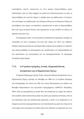 µεσολαβητές, τώρα!», απαιτώντας να γίνει αµέσως διαµεσολάβηση, χωρίς
καθυστέρηση. Από την άλλη υπήρχαν και παιδιά που δυσκολευόντουσαν να πάνε σε
διαµεσολάβηση είτε γιατί δεν ήξεραν τι ακριβώς ήταν και φοβόντουσαν το άγνωστο,
είτε γιατί ήξεραν και φοβόντουσαν την ανάληψη ευθύνης και τη δέσµευση. Επίσης και
µεσολαβητές, όταν τύχαινε να τσακωθούν, ντρεπόντουσαν να πάνε σε διαµεσολάβηση.
Και αυτό όµως λειτουργεί θετικά, γιατί προκειµένου να µην εκτεθούν σε άλλους, τα
έβρισκαν από µόνοι τους.
Το πρόγραµµα λοιπόν, αν και ξεκίνησε µε δυσπιστία και καχυποψία, κατάφερε να
υλοποιηθεί για πέντε συνεχόµενα έτη µετά από αίτηµα των ίδιων των µαθητών.
Επέφερε σηµαντική µείωση στα κρούσµατα βίας ανάµεσα στους µαθητές του σχολείου
τους οποίους βοήθησε να καλλιεργήσουν την υπευθυνότητα, τον αλληλοσεβασµό και
την εµπιστοσύνη, την αυτοεκτίµηση και την προσαρµοστικότητα. Το πρόγραµµα
συνεχίζεται µέχρι σήµερα.
7.7.2. 1ο Γυµνάσιο Αρτέµιδος, Αττική: «Ειρηνική Επίλυση
Συγκρούσεων και οι Παραστατικές Τέχνες»
Το Σχολικό Πρόγραµµα Αγωγής Υγείας «Ειρηνική Επίλυση Συγκρούσεων και οι
Παραστατικές Τέχνες» ξεκίνησε τον Οκτώβρη του 2006 στο 1ο Γυµνάσιο Αρτέµιδος
και ολοκληρώθηκε τον Ιούνιο του 2007 στο Λύκειο Βουλιαγµένης στο πλαίσιο του
Φεστιβάλ Παρουσιάσεων του Ευρωπαϊκού Προγράµµατος «mPPACT» (Κουρδάκη,
2007). Ήταν µια πρωτοβουλία µε σκοπό τόσο την ανακάλυψη των αρχών που διέπουν
έναν µη βίαιο τρόπο επικοινωνίας µεταξύ των µελών µιας σχολικής κοινότητας, όσο και
την καλλιέργεια µιας νέας παιδαγωγικής πρακτικής, η οποία: α) να ασχολείται µε τη
σύγχρονη κοινωνική πραγµατικότητα και την αντανάκλασή της µέσα στην τάξη, β) να
αναγνωρίζει έναν καινούργιο πιο σύνθετο ρόλο στον δάσκαλο ως παιδαγωγό και γ) να
-185-
 