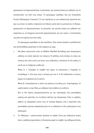 χρησιµοποιεί τη δηµιουργικότητα, τη φαντασία, την κριτική σκέψη των µαθητών για να
κατασκευάσει τον δικό τους κόσµο. Το πρόγραµµα εγκρίθηκε από την Ευρωπαϊκή
Ένωση (Πρόγραµµα Comenius 2.1) και σχετίζεται µε µια παιδαγωγική πρακτική που
έχει ως κέντρο τα παιδιά, στηρίζεται στο διάλογο µέσα από τη µουσική και το θέατρο,
χρησιµοποιεί τη δηµιουργικότητα, τη φαντασία, την κριτική σκέψη των µαθητών και
ασχολείται µε τη σύγχρονη κοινωνική πραγµατικότητα και την εικόνα / αντανάκλαση
της µέσα στο σχολείο και στην τάξη.
Το πρόγραµµα χωρίσθηκε σε δύο περιόδους. Στην πρώτη περίοδο η µεθοδολογία
που ακολουθήθηκε χωρίστηκε σε δύο τµήµατα ως εξής:
i. Μη βίαιη επικοινωνία κατά τη Μέθοδο Marshall Rosenberg (µια δοκιµασµένη
µέθοδος σε πολλά σχολεία του κόσµου). Η µέθοδος αυτή εστιάζει σε αξίες και
ανάγκες που είναι κοινές για όλους τους ανθρώπους. Αναλύεται σε δυο φάσεις Α
και Β, και σε 4 βήµατα η κάθε µία:
Φάση Α: 1. Ονοµάζω το συµβάν που έφερε τη σύγκρουση 2. Εκφράζω το
συναίσθηµα 3. Λέω ποια είναι η ανάγκη µου και 4. Τι θα επιθυµούσα να κάνεις
(χωρίς να ενοχοποιώ και να κρίνω).
Φάση Β: Αναστρέφονται οι ρόλοι και µπαίνεις στη θέση µου. Αναστοχασµός. Η
οµάδα πρέπει να έχει θέση, µε σεβασµό στην αλήθεια του καθενός.
Και οι δύο φάσεις πραγµατοποιούνται µε την υποστήριξη ενός µεσολαβητή
ειρήνης που φροντίζει για τη δίκαιη επίλυση της σύγκρουσης. Όταν οι µαθητές
µάθουν να εφαρµόζουν µόνοι τους τα τέσσερα βήµατα, τότε η παρουσία ενός
µεσολαβητή κρίνεται απαραίτητη µόνο αν το επιθυµούν οι δύο εµπλεκόµενοι στη
διαδικασία.
ii. Το «Φόρουµ» - επικοινωνιακό εργαλείο σε οµάδα. Είναι µια ανθρωπινή σκηνή
όπου ο µαθητής παρουσιάζει σε θεατρική µορφή το συµβάν της καθηµερινότητάς
-186-
 