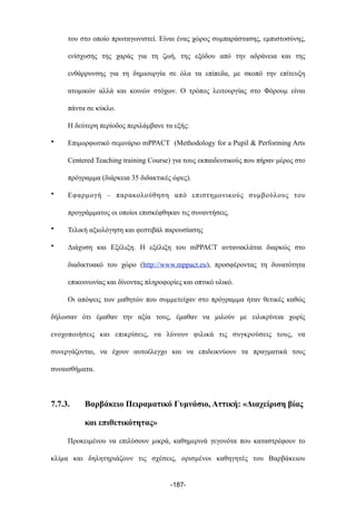 του στο οποίο πρωταγωνιστεί. Είναι ένας χώρος συµπαράστασης, εµπιστοσύνης,
ενίσχυσης της χαράς για τη ζωή, της εξόδου από την αδράνεια και της
ενθάρρυνσης για τη δηµιουργία σε όλα τα επίπεδα, µε σκοπό την επίτευξη
ατοµικών αλλά και κοινών στόχων. Ο τρόπος λειτουργίας στο Φόρουµ είναι
πάντα σε κύκλο.
Η δεύτερη περίοδος περιλάµβανε τα εξής:
• Επιµορφωτικό σεµινάριο mPPACT (Methodology for a Pupil & Performing Arts
Centered Teaching training Course) για τους εκπαιδευτικούς που πήραν µέρος στο
πρόγραµµα (διάρκεια 35 διδακτικές ώρες).
• Εφαρµογή – παρακολούθηση από επιστηµονικούς συµβούλους του
προγράµµατος οι οποίοι επισκέφθηκαν τις συναντήσεις.
• Τελική αξιολόγηση και φεστιβάλ παρουσίασης
• Διάχυση και Εξέλιξη. Η εξέλιξη του mPPACT αντανακλάται διαρκώς στο
διαδικτυακό του χώρο (http://www.mppact.eu), προσφέροντας τη δυνατότητα
επικοινωνίας και δίνοντας πληροφορίες και οπτικό υλικό.
Οι απόψεις των µαθητών που συµµετείχαν στο πρόγραµµα ήταν θετικές καθώς
δήλωσαν ότι έµαθαν την αξία τους, έµαθαν να µιλούν µε ειλικρίνεια χωρίς
ενοχοποιήσεις και επικρίσεις, να λύνουν φιλικά τις συγκρούσεις τους, να
συνεργάζονται, να έχουν αυτοέλεγχο και να επιδεικνύουν τα πραγµατικά τους
συναισθήµατα.
7.7.3. Βαρβάκειο Πειραµατικό Γυµνάσιο, Αττική: «Διαχείριση βίας
και επιθετικότητας»
Προκειµένου να επιλύσουν µικρά, καθηµερινά γεγονότα που καταστρέφουν το
κλίµα και δηλητηριάζουν τις σχέσεις, ορισµένοι καθηγητές του Βαρβάκειου
-187-
 