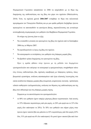 Πειραµατικού Γυµνασίου αποφάσισαν το 2006 να ασχοληθούν µε το θέµα της
διαχείρισης της επιθετικότητας και της βίας στο χώρο του σχολείου (Μπελογιάννη,
2010). Έτσι, τη σχολική χρονιά 2006-2007 εντάχθηκε το θέµα στα πολιτιστικά
προγράµµατα του Υπουργείου Παιδείας και µε µια οµάδα µαθητών διεξάχθηκε έρευνα
προκειµένου να αποτυπωθούν τα φαινόµενα βίαιης, παρεκκλίνουσας και γενικότερα
αντισυµβατικής συµπεριφοράς των µαθητών στο Βαρβάκειο Πειραµατικό Γυµνάσιο.
Οι στόχοι της έρευνας ήταν οι εξής:
• Να εντοπισθεί η έκταση του φαινοµένου της βίας στο σχολείο από το Σεπτέµβριο
2006 έως το Μάρτιο 2007.
• Να προσδιοριστούν οι όψεις της βίας στο σχολείο.
• Να καταγραφούν οι αντιδράσεις των µαθητών στις διάφορες µορφές βίας.
• Να βρεθούν τρόποι διαχείρισης του φαινοµένου της βίας.
Πριν η οµάδα φθάσει στην έρευνα µε τη µέθοδο του δοµηµένου
ερωτηµατολογίου που επέτρεψε να καταγραφεί η πραγµατικότητα, στοχάσθηκαν πάνω
στις έννοιες επιθετικότητα, βία, σχολικός εκφοβισµός µε διάφορους τρόπους, όπως:
βιωµατικά εργαστήρια, ανάλυση αποσπασµάτων από έργα κλασικής λογοτεχνίας στα
οποία αναδύονται διάφορες µορφές βίας (σωµατική, ψυχολογική, λεκτική), πρόσκληση
ειδικών καθηγητών εγκληµατολογίας, ανάλυση του θέµατος της επιθετικότητας και της
βίας στον αθλητισµό και στις διάφορες µορφές τέχνης
Σύµφωνα µε τα αποτελέσµατα του ερωτηµατολογίου:
• το 80% των µαθητών έχουν υπάρξει µάρτυρες βίαιων περιστατικών. Από αυτούς
το 33% δήλωσαν περισσότερες από µία φορές, το 26% µία φορά και το 21% δύο
φορές (δεν απάντησαν το 20%). Το 58% των µαθητών που πήραν µέρος στην
έρευνα έχουν υποστεί βία και µάλιστα το 41% περισσότερες από δύο φορές (22%
δύο, 31% µία φορά και 6% δεν απάντησαν). Οι µισοί έχουν υποστεί βία από έναν
-188-
 