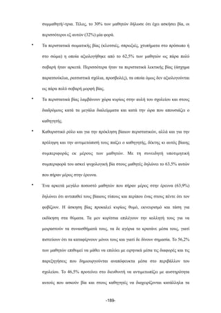 συµµαθητή/-τρια. Τέλος, το 30% των µαθητών δήλωσε ότι έχει ασκήσει βία, οι
περισσότεροι εξ αυτών (32%) µία φορά.
• Τα περιστατικά σωµατικής βίας (κλοτσιές, σπρωξιές, χτυπήµατα στο πρόσωπο ή
στο σώµα) η οποία αξιολογήθηκε από το 62,5% των µαθητών ως πάρα πολύ
σοβαρή ήταν αρκετά. Περισσότερα ήταν τα περιστατικά λεκτικής βίας (άσχηµα
παρατσούκλια, ρατσιστικά σχόλια, προσβολές), τα οποία όµως δεν αξιολογούνται
ως πάρα πολύ σοβαρή µορφή βίας.
• Τα περιστατικά βίας λαµβάνουν χώρα κυρίως στην αυλή του σχολείου και στους
διαδρόµους κατά τα µεγάλα διαλείµµατα και κατά την ώρα που απουσιάζει ο
καθηγητής.
• Καθοριστικό ρόλο και για την πρόκληση βίαιων περιστατικών, αλλά και για την
πρόληψη και την αντιµετώπισή τους παίζει ο καθηγητής, δέκτης κι αυτός βίαιης
συµπεριφοράς εκ µέρους των µαθητών. Με τη συνειδητή υποτιµητική
συµπεριφορά του ασκεί ψυχολογική βία στους µαθητές δηλώνει το 63,5% αυτών
που πήραν µέρος στην έρευνα.
• Ένα αρκετά µεγάλο ποσοστό µαθητών που πήραν µέρος στην έρευνα (63,9%)
δηλώνει ότι αντιπαθεί τους βίαιους τύπους και περίπου ένας στους πέντε ότι τον
φοβίζουν. Η άσκηση βίας προκαλεί κυρίως θυµό, εκνευρισµό και τάση για
εκδίκηση στα θύµατα. Τα µεν κορίτσια επιλέγουν την κολλητή τους για να
µοιραστούν τα συναισθήµατά τους, τα δε αγόρια το κρατάνε µέσα τους, γιατί
πιστεύουν ότι τα καταφέρνουν µόνοι τους και γιατί δε δίνουν σηµασία. Το 56,2%
των µαθητών επιθυµεί να µάθει να επιλύει µε ειρηνικά µέσα τις διαφορές και τις
παρεξηγήσεις που δηµιουργούνται αναπόφευκτα µέσα στο περιβάλλον του
σχολείου. Το 46,5% προτείνει στο διευθυντή να αντιµετωπίζει µε αυστηρότητα
αυτούς που ασκούν βία και στους καθηγητές να διαχειρίζονται κατάλληλα τα
-189-
 