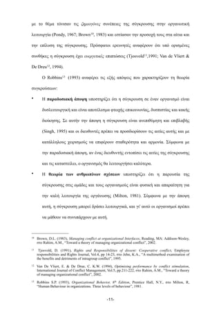 µε το θέµα τόνισαν τις ζηµιογόνες συνέπειες της σύγκρουσης στην οργανωτική
λειτουργία (Pondy, 1967; Brown10, 1983) και εστίασαν την προσοχή τους στα αίτια και
την επίλυση της σύγκρουσης. Πρόσφατοι ερευνητές αναφέρουν ότι υπό ορισµένες
συνθήκες η σύγκρουση έχει ευεργετικές επιπτώσεις (Tjosvold11,1991; Van de Vliert &
De Dreu12, 1994).
Ο Robbins13 (1993) αναφέρει τις εξής απόψεις που χαρακτηρίζουν τη θεωρία
συγκρούσεων:
• Η παραδοσιακή άποψη υποστηρίζει ότι η σύγκρουση σε έναν οργανισµό είναι
δυσλειτουργική και είναι αποτέλεσµα φτωχής επικοινωνίας, δυσπιστίας και κακής
διοίκησης. Σε αυτήν την άποψη η σύγκρουση είναι ανεπιθύµητη και επιβλαβής
(Singh, 1995) και οι διευθυντές πρέπει να προσδιορίσουν τις αιτίες αυτής και µε
κατάλληλους χειρισµούς να επιφέρουν σταθερότητα και αρµονία. Σύµφωνα µε
την παραδοσιακή άποψη, αν ένας διευθυντής εντοπίσει τις αιτίες της σύγκρουσης
και τις καταστείλει, ο οργανισµός θα λειτουργήσει καλύτερα.
• Η θεωρία των ανθρωπίνων σχέσεων υποστηρίζει ότι η παρουσία της
σύγκρουσης στις οµάδες και τους οργανισµούς είναι φυσική και απαραίτητη για
την καλή λειτουργία της οργάνωσης (Milton, 1981). Σύµφωνα µε την άποψη
αυτή, η σύγκρουση µπορεί δράσει λειτουργικά, και γι' αυτό οι οργανισµοί πρέπει
να µάθουν να συνυπάρχουν µε αυτή.
-11-
10 Brown, D.L. (1983), Managing conflict at organizational Interfaces, Reading, MA: Addison-Wesley,
στο Rahim, A.M., “Toward a theory of managing organizational conflict”, 2002.
11 Tjosvold, D. (1991), Rights and Responsibilities of dissent: Cooperative conflict, Employee
responsibilities and Rights Journal, Vol.4, pp 14-23, στο Jehn, K.A., “A multimethod examination of
the benefits and detriments of intragroup conflict”, 1995.
12 Van De Vliert, E. & De Drue, C. K.W. (1994), Optimising performance by conflict stimulation,
International Journal of Conflict Management, Vol.5, pp.211-222, στο Rahim, A.M., “Toward a theory
of managing organizational conflict”, 2002.
13 Robbins S.P. (1993), Organizational Behavior, 6th Edition, Prentice Hall, N.Y., στο Milton, R,
“Human Behaviour in organizations. Three levels of behaviour”, 1981.
 