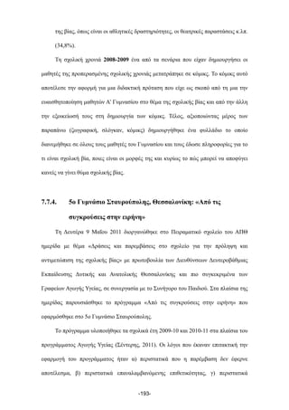 της βίας, όπως είναι οι αθλητικές δραστηριότητες, οι θεατρικές παραστάσεις κ.λπ.
(34,8%).
Τη σχολική χρονιά 2008-2009 ένα από τα σενάρια που είχαν δηµιουργήσει οι
µαθητές της προπερασµένης σχολικής χρονιάς µετατράπηκε σε κόµικς. Το κόµικς αυτό
αποτέλεσε την αφορµή για µια διδακτική πρόταση που είχε ως σκοπό από τη µια την
ευαισθητοποίηση µαθητών Α’ Γυµνασίου στο θέµα της σχολικής βίας και από την άλλη
την εξοικείωσή τους στη δηµιουργία των κόµικς. Τέλος, αξιοποιώντας µέρος των
παραπάνω (ζωγραφική, σλόγκαν, κόµικς) δηµιουργήθηκε ένα φυλλάδιο το οποίο
διανεµήθηκε σε όλους τους µαθητές του Γυµνασίου και τους έδωσε πληροφορίες για το
τι είναι σχολική βία, ποιες είναι οι µορφές της και κυρίως το πώς µπορεί να αποφύγει
κανείς να γίνει θύµα σχολικής βίας.
7.7.4. 5ο Γυµνάσιο Σταυρούπολης, Θεσσαλονίκη: «Από τις
συγκρούσεις στην ειρήνη»
Τη Δευτέρα 9 Μαΐου 2011 διοργανώθηκε στο Πειραµατικό σχολείο του ΑΠΘ
ηµερίδα µε θέµα «Δράσεις και παρεµβάσεις στο σχολείο για την πρόληψη και
αντιµετώπιση της σχολικής βίας» µε πρωτοβουλία των Διευθύνσεων Δευτεροβάθµιας
Εκπαίδευσης Δυτικής και Ανατολικής Θεσσαλονίκης και πιο συγκεκριµένα των
Γραφείων Αγωγής Υγείας, σε συνεργασία µε το Συνήγορο του Παιδιού. Στα πλαίσια της
ηµερίδας παρουσιάσθηκε το πρόγραµµα «Από τις συγκρούσεις στην ειρήνη» που
εφαρµόσθηκε στο 5ο Γυµνάσιο Σταυρούπολης.
Το πρόγραµµα υλοποιήθηκε τα σχολικά έτη 2009-10 και 2010-11 στα πλαίσια του
προγράµµατος Αγωγής Υγείας (Σέντερης, 2011). Οι λόγοι που έκαναν επιτακτική την
εφαρµογή του προγράµµατος ήταν α) περιστατικά που η παρέµβαση δεν έφερνε
αποτέλεσµα, β) περιστατικά επαναλαµβανόµενης επιθετικότητας, γ) περιστατικά
-193-
 