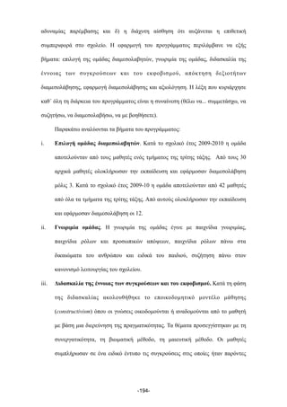 αδυναµίας παρέµβασης και δ) η διάχυτη αίσθηση ότι αυξάνεται η επιθετική
συµπεριφορά στο σχολείο. Η εφαρµογή του προγράµµατος περιλάµβανε να εξής
βήµατα: επιλογή της οµάδας διαµεσολαβητών, γνωριµία της οµάδας, διδασκαλία της
έννοιας των συγκρούσεων και του εκφοβισµού, απόκτηση δεξιοτήτων
διαµεσολάβησης, εφαρµογή διαµεσολάβησης και αξιολόγηση. Η λέξη που κυριάρχησε
καθ΄ όλη τη διάρκεια του προγράµµατος είναι η συναίνεση (θέλω να... συµµετάσχω, να
συζητήσω, να διαµεσολαβήσω, να µε βοηθήσετε).
Παρακάτω αναλύονται τα βήµατα του προγράµµατος:
i. Επιλογή οµάδας διαµεσολαβητών. Κατά το σχολικό έτος 2009-2010 η οµάδα
αποτελούνταν από τους µαθητές ενός τµήµατος της τρίτης τάξης. Από τους 30
αρχικά µαθητές ολοκλήρωσαν την εκπαίδευση και εφάρµοσαν διαµεσολάβηση
µόλις 3. Κατά το σχολικό έτος 2009-10 η οµάδα αποτελούνταν από 42 µαθητές
από όλα τα τµήµατα της τρίτης τάξης. Από αυτούς ολοκλήρωσαν την εκπαίδευση
και εφάρµοσαν διαµεσολάβηση οι 12.
ii. Γνωριµία οµάδας. Η γνωριµία της οµάδας έγινε µε παιχνίδια γνωριµίας,
παιχνίδια ρόλων και προσωπικών απόψεων, παιχνίδια ρόλων πάνω στα
δικαιώµατα του ανθρώπου και ειδικά του παιδιού, συζήτηση πάνω στον
κανονισµό λειτουργίας του σχολείου.
iii. Διδασκαλία της έννοιας των συγκρούσεων και του εκφοβισµού. Κατά τη φάση
της διδασκαλίας ακολουθήθηκε το εποικοδοµητικό µοντέλο µάθησης
(constructivism) όπου οι γνώσεις οικοδοµούνται ή αναδοµούνται από το µαθητή
µε βάση µια διερεύνηση της πραγµατικότητας. Τα θέµατα προσεγγίστηκαν µε τη
συνεργατικότητα, τη βιωµατική µέθοδο, τη µαιευτική µέθοδο. Οι µαθητές
συµπλήρωσαν σε ένα ειδικό έντυπο τις συγκρούσεις στις οποίες ήταν παρόντες
-194-
 