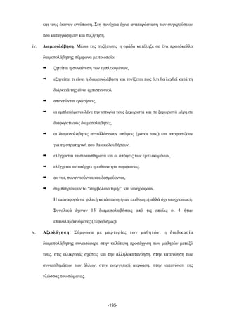 και τους έκαναν εντύπωση. Στη συνέχεια έγινε αναπαράσταση των συγκρούσεων
που καταγράφηκαν και συζήτηση.
iv. Διαµεσολάβηση. Μέσω της συζήτησης η οµάδα κατέληξε σε ένα πρωτόκολλο
διαµεσολάβησης σύµφωνα µε το οποίο:
➡ ζητείται η συναίνεση των εµπλεκοµένων,
➡ εξηγείται τι είναι η διαµεσολάβηση και τονίζεται πως ό,τι θα λεχθεί κατά τη
διάρκειά της είναι εµπιστευτικό,
➡ απαντώνται ερωτήσεις,
➡ οι εµπλεκόµενοι λένε την ιστορία τους ξεχωριστά και σε ξεχωριστά µέρη σε
διαφορετικούς διαµεσολαβητές,
➡ οι διαµεσολαβητές ανταλλάσσουν απόψεις (µόνοι τους) και αποφασίζουν
για τη στρατηγική που θα ακολουθήσουν,
➡ ελέγχονται τα συναισθήµατα και οι απόψεις των εµπλεκοµένων,
➡ ελέγχεται αν υπάρχει η πιθανότητα συµφωνίας,
➡ αν ναι, συναντιούνται και δεσµεύονται,
➡ συµπληρώνουν το “συµβόλαιο τιµής” και υπογράφουν.
Η επαναφορά σε φιλική κατάσταση ήταν επιθυµητή αλλά όχι υποχρεωτική.
Συνολικά έγιναν 13 διαµεσολαβήσεις από τις οποίες οι 4 ήταν
επαναλαµβανόµενες (εκφοβισµός).
v. Αξιολόγηση. Σύµφωνα µε µαρτυρίες των µαθητών, η διαδικασία
διαµεσολάβησης συνεισέφερε στην καλύτερη προσέγγιση των µαθητών µεταξύ
τους, στις ειλικρινείς σχέσεις και την αλληλοκατανόηση, στην κατανόηση των
συναισθηµάτων των άλλων, στην ενεργητική ακρόαση, στην κατανόηση της
γλώσσας του σώµατος.
-195-
 