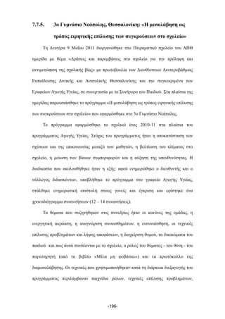 7.7.5. 3ο Γυµνάσιο Νεάπολης, Θεσσαλονίκη: «Η µεσολάβηση ως
τρόπος ειρηνικής επίλυσης των συγκρούσεων στο σχολείο»
Τη Δευτέρα 9 Μαΐου 2011 διοργανώθηκε στο Πειραµατικό σχολείο του ΑΠΘ
ηµερίδα µε θέµα «Δράσεις και παρεµβάσεις στο σχολείο για την πρόληψη και
αντιµετώπιση της σχολικής βίας» µε πρωτοβουλία των Διευθύνσεων Δευτεροβάθµιας
Εκπαίδευσης Δυτικής και Ανατολικής Θεσσαλονίκης και πιο συγκεκριµένα των
Γραφείων Αγωγής Υγείας, σε συνεργασία µε το Συνήγορο του Παιδιού. Στα πλαίσια της
ηµερίδας παρουσιάσθηκε το πρόγραµµα «Η µεσολάβηση ως τρόπος ειρηνικής επίλυσης
των συγκρούσεων στο σχολείο» που εφαρµόσθηκε στο 3ο Γυµνάσιο Νεάπολης.
Το πρόγραµµα εφαρµόσθηκε το σχολικό έτος 2010-11 στα πλαίσια του
προγράµµατος Αγωγής Υγείας. Στόχος του προγράµµατος ήταν η αποκατάσταση των
σχέσεων και της επικοινωνίας µεταξύ των µαθητών, η βελτίωση του κλίµατος στο
σχολείο, η µείωση των βίαιων συµπεριφορών και η αύξηση της υπευθυνότητας. Η
διαδικασία που ακολουθήθηκε ήταν η εξής: αφού ενηµερώθηκε ο διευθυντής και ο
σύλλογος διδασκόντων, υποβλήθηκε το πρόγραµµα στο γραφείο Αγωγής Υγείας,
στάλθηκε ενηµερωτική επιστολή στους γονείς και έγκριση και ορίστηκε ένα
χρονοδιάγραµµα συναντήσεων (12 – 14 συναντήσεις).
Τα θέµατα που συζητήθηκαν στις συνεδρίες ήταν οι κανόνες της οµάδας, η
ενεργητική ακρόαση, η αναγνώριση συναισθηµάτων, η ενσυναίσθηση, οι τεχνικές
επίλυσης προβληµάτων και λήψης αποφάσεων, η διαχείριση θυµού, τα δικαιώµατα του
παιδιού και πως αυτά συνδέονται µε το σχολείο, ο ρόλος του θύµατος - του θύτη - του
παρατηρητή (από το βιβλίο «Μίλα µη φοβάσαι») και το πρωτόκολλο της
διαµεσολάβησης. Οι τεχνικές που χρησιµοποιήθηκαν κατά τη διάρκεια διεξαγωγής του
προγράµµατος περιλάµβαναν παιχνίδια ρόλων, τεχνικές επίλυσης προβληµάτων,
-196-
 