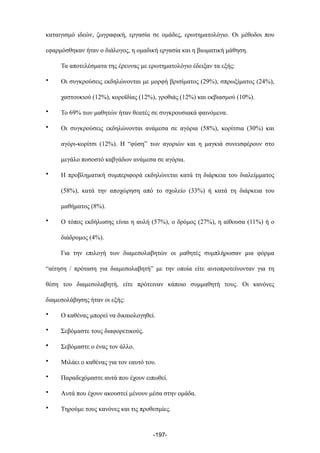 καταιγισµό ιδεών, ζωγραφική, εργασία σε οµάδες, ερωτηµατολόγιο. Οι µέθοδοι που
εφαρµόσθηκαν ήταν ο διάλογος, η οµαδική εργασία και η βιωµατική µάθηση.
Τα αποτελέσµατα της έρευνας µε ερωτηµατολόγιο έδειξαν τα εξής:
• Οι συγκρούσεις εκδηλώνονται µε µορφή βρισίµατος (29%), σπρωξίµατος (24%),
χαστουκιού (12%), κοροϊδίας (12%), γροθιάς (12%) και εκβιασµού (10%).
• Το 69% των µαθητών ήταν θεατές σε συγκρουσιακά φαινόµενα.
• Οι συγκρούσεις εκδηλώνονται ανάµεσα σε αγόρια (58%), κορίτσια (30%) και
αγόρι-κορίτσι (12%). Η “φύση” των αγοριών και η µαγκιά συνεισφέρουν στο
µεγάλο ποσοστό καβγάδων ανάµεσα σε αγόρια.
• Η προβληµατική συµπεριφορά εκδηλώνεται κατά τη διάρκεια του διαλείµµατος
(58%), κατά την αποχώρηση από το σχολείο (33%) ή κατά τη διάρκεια του
µαθήµατος (8%).
• Ο τόπος εκδήλωσης είναι η αυλή (57%), ο δρόµος (27%), η αίθουσα (11%) ή ο
διάδροµος (4%).
Για την επιλογή των διαµεσολαβητών οι µαθητές συµπλήρωσαν µια φόρµα
“αίτηση / πρόταση για διαµεσολαβητή” µε την οποία είτε αυτοπροτείνονταν για τη
θέση του διαµεσολαβητή, είτε πρότειναν κάποιο συµµαθητή τους. Οι κανόνες
διαµεσολάβησης ήταν οι εξής:
• Ο καθένας µπορεί να δικαιολογηθεί.
• Σεβόµαστε τους διαφορετικούς.
• Σεβόµαστε ο ένας τον άλλο.
• Μιλάει ο καθένας για τον εαυτό του.
• Παραδεχόµαστε αυτά που έχουν ειπωθεί.
• Αυτά που έχουν ακουστεί µένουν µέσα στην οµάδα.
• Τηρούµε τους κανόνες και τις προθεσµίες.
-197-
 