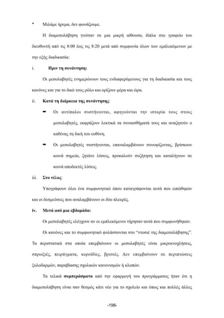 • Μιλάµε ήρεµα, δεν φωνάζουµε.
Η διαµεσολάβηση γινόταν σε µια µικρή αίθουσα, δίπλα στο γραφείο του
διευθυντή από τις 8:00 έως τις 8:20 µετά από συµφωνία όλων των εµπλεκόµενων µε
την εξής διαδικασία:
i. Πριν τη συνάντηση:
Οι µεσολαβητές ενηµερώνουν τους ενδιαφερόµενους για τη διαδικασία και τους
κανόνες και για το δικό τους ρόλο και ορίζουν µέρα και ώρα.
ii. Κατά τη διάρκεια της συνάντησης:
➡ Οι αντίπαλοι συστήνονται, αφηγούνται την ιστορία τους στους
µεσολαβητές, εκφράζουν λεκτικά τα συναισθήµατά τους και αναζητούν ο
καθένας τη δική του ευθύνη.
➡ Οι µεσολαβητές συστήνονται, επαναλαµβάνουν συνοψίζοντας, βρίσκουν
κοινά σηµεία, ζητάνε λύσεις, προκαλούν συζήτηση και καταλήγουν σε
κοινά αποδεκτές λύσεις.
iii. Στο τέλος:
Υπογράφουν όλοι ένα συµφωνητικό όπου καταγράφονται αυτά που ειπώθηκαν
και οι δεσµεύσεις που αναλαµβάνουν οι δύο πλευρές.
iv. Μετά από µια εβδοµάδα:
Οι µεσολαβητές ελέγχουν αν οι εµπλεκόµενοι τήρησαν αυτά που συµφωνήθηκαν.
Οι κανόνες και το συµφωνητικό φυλάσσονται στο “ντοσιέ της διαµεσολάβησης”.
Τα περιστατικά στα οποία επεµβαίνουν οι µεσολαβητές είναι µικροενοχλήσεις,
σπρωξιές, πειράγµατα, κοροϊδίες, βρισιές. Δεν επεµβαίνουν σε περιπτώσεις
ξυλοδαρµών, παραβίασης σχολικών κανονισµών ή κλοπών.
Τα τελικά συµπεράσµατα από την εφαρµογή του προγράµµατος ήταν ότι η
διαµεσολάβηση είναι σαν θεσµός κάτι νέο για το σχολείο και όπως και πολλές άλλες
-198-
 