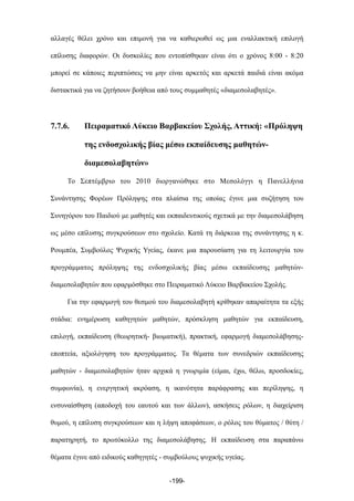 αλλαγές θέλει χρόνο και επιµονή για να καθιερωθεί ως µια εναλλακτική επιλογή
επίλυσης διαφορών. Οι δυσκολίες που εντοπίσθηκαν είναι ότι ο χρόνος 8:00 - 8:20
µπορεί σε κάποιες περιπτώσεις να µην είναι αρκετός και αρκετά παιδιά είναι ακόµα
διστακτικά για να ζητήσουν βοήθεια από τους συµµαθητές «διαµεσολαβητές».
7.7.6. Πειραµατικό Λύκειο Βαρβακείου Σχολής, Αττική: «Πρόληψη
της ενδοσχολικής βίας µέσω εκπαίδευσης µαθητών-
διαµεσολαβητών»
Το Σεπτέµβριο του 2010 διοργανώθηκε στο Μεσολόγγι η Πανελλήνια
Συνάντησης Φορέων Πρόληψης στα πλαίσια της οποίας έγινε µια συζήτηση του
Συνηγόρου του Παιδιού µε µαθητές και εκπαιδευτικούς σχετικά µε την διαµεσολάβηση
ως µέσο επίλυσης συγκρούσεων στο σχολείο. Κατά τη διάρκεια της συνάντησης η κ.
Ρουµπέα, Συµβούλος Ψυχικής Υγείας, έκανε µια παρουσίαση για τη λειτουργία του
προγράµµατος πρόληψης της ενδοσχολικής βίας µέσω εκπαίδευσης µαθητών-
διαµεσολαβητών που εφαρµόσθηκε στο Πειραµατικό Λύκειο Βαρβακείου Σχολής.
Για την εφαρµογή του θεσµού του διαµεσολαβητή κρίθηκαν απαραίτητα τα εξής
στάδια: ενηµέρωση καθηγητών µαθητών, πρόσκληση µαθητών για εκπαίδευση,
επιλογή, εκπαίδευση (θεωρητική- βιωµατική), πρακτική, εφαρµογή διαµεσολάβησης-
εποπτεία, αξιολόγηση του προγράµµατος. Τα θέµατα των συνεδριών εκπαίδευσης
µαθητών - διαµεσολαβητών ήταν αρχικά η γνωριµία (είµαι, έχω, θέλω, προσδοκίες,
συµφωνία), η ενεργητική ακρόαση, η ικανότητα παράφρασης και περίληψης, η
ενσυναίσθηση (αποδοχή του εαυτού και των άλλων), ασκήσεις ρόλων, η διαχείριση
θυµού, η επίλυση συγκρούσεων και η λήψη αποφάσεων, ο ρόλος του θύµατος / θύτη /
παρατηρητή, το πρωτόκολλο της διαµεσολάβησης. Η εκπαίδευση στα παραπάνω
θέµατα έγινε από ειδικούς καθηγητές - συµβούλους ψυχικής υγείας.
-199-
 