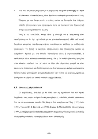 • Μια ανάλογη άποψη παρουσιάζει τη σύγκρουση σαν µέσο εισαγωγής αλλαγών
αλλά και σαν µέσο καθιέρωσης νέων δοµών και συνθηκών για αυτήν την αλλαγή.
Σύµφωνα µε την άποψη αυτή, οι ηγέτες πρέπει να διατηρούν ένα ελάχιστο
επίπεδο σύγκρουσης στους οργανισµούς ώστε να συντηρούν ένα δηµιουργικό
πνεύµα και ετοιµότητα στην αλλαγή.
Ίσως η πιο κατάλληλη άποψη είναι η αποδοχή ότι η σύγκρουση είναι
αναπόφευκτη και ότι έχει την πιθανότητα να γίνει δυσλειτουργική, αλλά υπό σωστή
διαχείριση µπορεί να γίνει λειτουργική και να αυξήσει την απόδοση της οµάδας ενός
οργανισµού. Τα θετικά ή αρνητικά αποτελέσµατα της σύγκρουσης πρέπει να
εκτιµηθούν σχετικά µε ένα σύνολο παραµέτρων όπως η παραγωγικότητα, η
σταθερότητα και η προσαρµοστικότητα (Pondy, 1967). Οι παράµετροι αυτές όµως δεν
είναι πάντοτε συµβατές και γι’ αυτό το λόγο µία σύγκρουση µπορεί να είναι
ταυτόχρονα λειτουργική και δυσλειτουργική για έναν οργανισµό. Ακόµα όµως και στην
περίπτωση που η σύγκρουση αντιµετωπίζεται σαν κάτι φυσικό και αναγκαίο, πρέπει να
διατηρείται σε µέτρια και όσο το δυνατόν ελέγξιµα επίπεδα.
1.5. Συνέπειες συγκρούσεων
Οι συγκρούσεις, ανάλογα µε τα αίτια που τις προκαλούν και τον τρόπο
διαχείρισής τους µπορεί να έχουν θετικές και αρνητικές επιπτώσεις τόσο σε προσωπικό,
όσο και σε οργανωσιακό επίπεδο. Με βάση τα όσα αναφέρουν οι Filley (1975), Jehn
(1995), Tjosvold D. & Tjosvold M. (1995), Everard & Morris (1999), Ματσαγγούρας
(1999), Σαΐτης (2002) και Παπασταµάτης (2005) παρουσιάζονται παρακάτω οι θετικές
και αρνητικές συνέπειες των συγκρούσεων στους οργανισµούς.
-12-
 