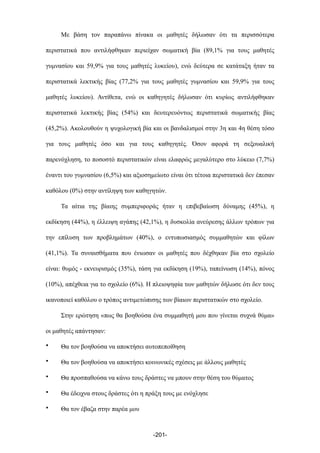 Με βάση τον παραπάνω πίνακα οι µαθητές δήλωσαν ότι τα περισσότερα
περιστατικά που αντιλήφθηκαν περιείχαν σωµατική βία (89,1% για τους µαθητές
γυµνασίου και 59,9% για τους µαθητές λυκείου), ενώ δεύτερα σε κατάταξη ήταν τα
περιστατικά λεκτικής βίας (77,2% για τους µαθητές γυµνασίου και 59,9% για τους
µαθητές λυκείου). Αντίθετα, ενώ οι καθηγητές δήλωσαν ότι κυρίως αντιλήφθηκαν
περιστατικά λεκτικής βίας (54%) και δευτερευόντως περιστατικά σωµατικής βίας
(45,2%). Ακολουθούν η ψυχολογική βία και οι βανδαλισµοί στην 3η και 4η θέση τόσο
για τους µαθητές όσο και για τους καθηγητές. Όσον αφορά τη σεξουαλική
παρενόχληση, το ποσοστό περιστατικών είναι ελαφρώς µεγαλύτερο στο λύκειο (7,7%)
έναντι του γυµνασίου (6,5%) και αξιοσηµείωτο είναι ότι τέτοια περιστατικά δεν έπεσαν
καθόλου (0%) στην αντίληψη των καθηγητών.
Τα αίτια της βίαιης συµπεριφοράς ήταν η επιβεβαίωση δύναµης (45%), η
εκδίκηση (44%), η έλλειψη αγάπης (42,1%), η δυσκολία ανεύρεσης άλλων τρόπων για
την επίλυση των προβληµάτων (40%), ο εντυπωσιασµός συµµαθητών και φίλων
(41,1%). Τα συναισθήµατα που ένιωσαν οι µαθητές που δέχθηκαν βία στο σχολείο
είναι: θυµός - εκνευρισµός (35%), τάση για εκδίκηση (19%), ταπείνωση (14%), πόνος
(10%), απέχθεια για το σχολείο (6%). Η πλειοψηφία των µαθητών δήλωσε ότι δεν τους
ικανοποιεί καθόλου ο τρόπος αντιµετώπισης των βίαιων περιστατικών στο σχολείο.
Στην ερώτηση «πως θα βοηθούσα ένα συµµαθητή µου που γίνεται συχνά θύµα»
οι µαθητές απάντησαν:
• Θα τον βοηθούσα να αποκτήσει αυτοπεποίθηση
• Θα τον βοηθούσα να αποκτήσει κοινωνικές σχέσεις µε άλλους µαθητές
• Θα προσπαθούσα να κάνω τους δράστες να µπουν στην θέση του θύµατος
• Θα έδειχνα στους δράστες ότι η πράξη τους µε ενόχλησε
• Θα τον έβαζα στην παρέα µου
-201-
 