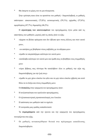 • Θα έπαιρνα το µέρος του σε µια σύγκρουση
Στην ερώτηση ποια είναι τα προσόντα του µαθητή - διαµεσολαβητή, οι µαθητές
απάντησαν: επικοινωνιακός (75,8%), αντικειµενικός (59,1%), εχέµυθος (57,6%),
αµερόληπτος (47,7%), δηµοφιλής (46,2%).
Η αξιολόγηση των αποτελεσµάτων του προγράµµατος έγινε µέσα από τις
απαντήσεις των µαθητών, µερικές από τις οποίες ήταν οι εξής:
• «άρχισα να βλέπω πράγµατα που δεν έβλεπα πριν στους άλλους και στον εαυτό
µου»,
• «οι ασκήσεις µε βόηθησαν στους καβγάδες µε τα αδέρφια µου»
• «έµαθα να υπερασπίζοµαι καλύτερα τον εαυτό µου»
• «κατάλαβα καλύτερα τον εαυτό µου και έµαθα πως να βοηθήσω τους συµµαθητές
µου»
• «είµαι βέβαιος πως σύντοµα θα καταλάβουν όλοι οι µαθητές την αξία της
διαµεσολάβησης για την ζωή τους»
• «έµαθα να µην χάνω εύκολα ένα φίλο και να µην κάνω εύκολα εχθρούς και αυτό
θέλω να το δείξω και στους συµµαθητές µου»
Οι δυσκολίες στην εφαρµογή του προγράµµατος ήταν:
• Η ανελαστικότητα του ωρολογίου προγράµµατος
• Ο εξετασιοκεντρικός προσανατολισµός του Λυκείου
• Η απόσταση των µαθητών από το σχολείο
• Η νοοτροπία µιας οµάδας εκπαιδευτικών
Τα συµπεράσµατα από την έρευνα και την εφαρµογή του προγράµµατος
συνοψίζονται στα εξής;
• Οι µαθητές ανταποκρίθηκαν θετικά στο πρόγραµµα εκπαίδευσης
διαµεσολαβητών.
-202-
 