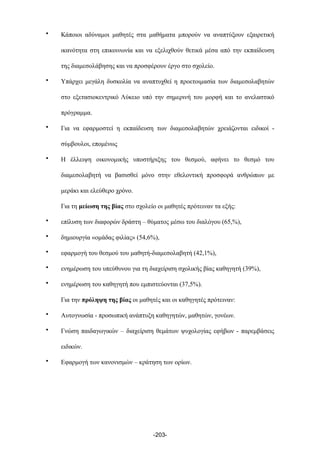 • Κάποιοι αδύναµοι µαθητές στα µαθήµατα µπορούν να αναπτύξουν εξαιρετική
ικανότητα στη επικοινωνία και να εξελιχθούν θετικά µέσα από την εκπαίδευση
της διαµεσολάβησης και να προσφέρουν έργο στο σχολείο.
• Υπάρχει µεγάλη δυσκολία να αναπτυχθεί η προετοιµασία των διαµεσολαβητών
στο εξετασιοκεντρικό Λύκειο υπό την σηµερινή του µορφή και το ανελαστικό
πρόγραµµα.
• Για να εφαρµοστεί η εκπαίδευση των διαµεσολαβητών χρειάζονται ειδικοί -
σύµβουλοι, εποµένως
• Η έλλειψη οικονοµικής υποστήριξης του θεσµού, αφήνει το θεσµό του
διαµεσολαβητή να βασισθεί µόνο στην εθελοντική προσφορά ανθρώπων µε
µεράκι και ελεύθερο χρόνο.
Για τη µείωση της βίας στο σχολείο οι µαθητές πρότειναν τα εξής:
• επίλυση των διαφορών δράστη – θύµατος µέσω του διαλόγου (65,%),
• δηµιουργία «οµάδας φιλίας» (54,6%),
• εφαρµογή του θεσµού του µαθητή-διαµεσολαβητή (42,1%),
• ενηµέρωση του υπεύθυνου για τη διαχείριση σχολικής βίας καθηγητή (39%),
• ενηµέρωση του καθηγητή που εµπιστεύονται (37,5%).
Για την πρόληψη της βίας οι µαθητές και οι καθηγητές πρότειναν:
• Αυτογνωσία - προσωπική ανάπτυξη καθηγητών, µαθητών, γονέων.
• Γνώση παιδαγωγικών – διαχείριση θεµάτων ψυχολογίας εφήβων - παρεµβάσεις
ειδικών.
• Εφαρµογή των κανονισµών – κράτηση των ορίων.
-203-
 