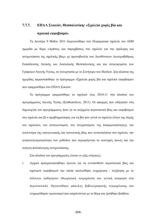 7.7.7. ΕΠΑΛ Συκεών, Θεσσαλονίκη: «Σχολεία χωρίς βία και
σχολικό εκφοβισµό»
Τη Δευτέρα 9 Μαΐου 2011 διοργανώθηκε στο Πειραµατικό σχολείο του ΑΠΘ
ηµερίδα µε θέµα «Δράσεις και παρεµβάσεις στο σχολείο για την πρόληψη και
αντιµετώπιση της σχολικής βίας» µε πρωτοβουλία των Διευθύνσεων Δευτεροβάθµιας
Εκπαίδευσης Δυτικής και Ανατολικής Θεσσαλονίκης και πιο συγκεκριµένα των
Γραφείων Αγωγής Υγείας, σε συνεργασία µε το Συνήγορο του Παιδιού. Στα πλαίσια της
ηµερίδας παρουσιάσθηκε το πρόγραµµα «Σχολεία χωρίς βία και σχολικό εκφοβισµό»
που εφαρµόσθηκε στο ΕΠΑΛ Συκεών.
Το πρόγραµµα εφαρµόσθηκε το σχολικό έτος 2010-11 στα πλαίσια του
προγράµµατος Αγωγής Υγείας (Σταθοπούλου, 2011). Οι αφορµές που οδήγησαν στη
δηµιουργία του προγράµµατος ήταν α) τα αυξηµένα περιστατικά βίας και εκφοβισµού
στο σχολείο και β) ο προβληµατισµός για τη βία που γεννά το σχολείο (λόγω της δοµής
του σχολείου, του ανταγωνισµού, του στιγµατισµού, της διαφορετικότητας), την
κουλτούρα της οικογενειακής και κοινωνικής βίας που αντανακλάται στο σχολείο, την
αναποτελεσµατικότητα των µεθόδων που περιορίζονται σε αυστηρές ποινές και την
ανάγκη πολύπλευρης αντιµετώπισης.
Στα πλαίσια του προγράµµατος έγιναν οι εξής ενέργειες:
i. Αρχικά πραγµατοποιήθηκε έρευνα για να εντοπισθούν περιστατικά βίας και
σχολικού εκφοβισµού την οποία ακολούθησε ενηµέρωση - συζήτηση µε το
σύλλογο καθηγητών (θεωρητική τεκµηρίωση και γενική αναφορά στα
περιστατικά). Οργανώθηκε φάκελος βιβλιογραφικής τεκµηρίωσης και
ενηµερώθηκαν οργανισµοί που ασχολούνται µε το θέµα και ζητήθηκε βοήθεια.
-204-
 