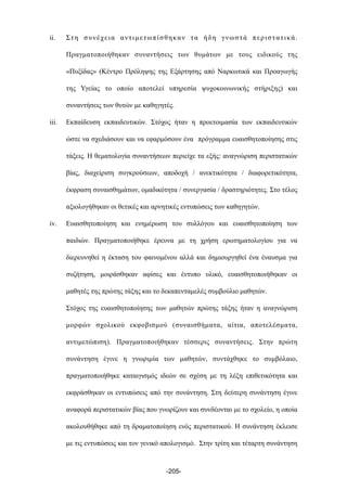 ii. Στη συνέχεια αντιµετωπίσθηκαν τα ήδη γνωστά περιστατικά.
Πραγµατοποιήθηκαν συναντήσεις των θυµάτων µε τους ειδικούς της
«Πυξίδας» (Κέντρο Πρόληψης της Εξάρτησης από Ναρκωτικά και Προαγωγής
της Υγείας το οποίο αποτελεί υπηρεσία ψυχοκοινωνικής στήριξης) και
συναντήσεις των θυτών µε καθηγητές.
iii. Εκπαίδευση εκπαιδευτικών. Στόχος ήταν η προετοιµασία των εκπαιδευτικών
ώστε να σχεδιάσουν και να εφαρµόσουν ένα πρόγραµµα ευαισθητοποίησης στις
τάξεις. Η θεµατολογία συναντήσεων περιείχε τα εξής: αναγνώριση περιστατικών
βίας, διαχείριση συγκρούσεων, αποδοχή / ανεκτικότητα / διαφορετικότητα,
έκφραση συναισθηµάτων, οµαδικότητα / συνεργασία / δραστηριότητες. Στο τέλος
αξιολογήθηκαν οι θετικές και αρνητικές εντυπώσεις των καθηγητών.
iv. Ευαισθητοποίηση και ενηµέρωση του συλλόγου και ευαισθητοποίηση των
παιδιών. Πραγµατοποιήθηκε έρευνα µε τη χρήση ερωτηµατολογίου για να
διερευνηθεί η έκταση του φαινοµένου αλλά και δηµιουργηθεί ένα έναυσµα για
συζήτηση, µοιράσθηκαν αφίσες και έντυπο υλικό, ευαισθητοποιήθηκαν οι
µαθητές της πρώτης τάξης και το δεκαπενταµελές συµβούλιο µαθητών.
Στόχος της ευαισθητοποίησης των µαθητών πρώτης τάξης ήταν η αναγνώριση
µορφών σχολικού εκφοβισµού (συναισθήµατα, αίτια, αποτελέσµατα,
αντιµετώπιση). Πραγµατοποιήθηκαν τέσσερις συναντήσεις. Στην πρώτη
συνάντηση έγινε η γνωριµία των µαθητών, συντάχθηκε το συµβόλαιο,
πραγµατοποιήθηκε καταιγισµός ιδεών σε σχέση µε τη λέξη επιθετικότητα και
εκφράσθηκαν οι εντυπώσεις από την συνάντηση. Στη δεύτερη συνάντηση έγινε
αναφορά περιστατικών βίας που γνωρίζουν και συνδέονται µε το σχολείο, η οποία
ακολουθήθηκε από τη δραµατοποίηση ενός περιστατικού. Η συνάντηση έκλεισε
µε τις εντυπώσεις και τον γενικό απολογισµό. Στην τρίτη και τέταρτη συνάντηση
-205-
 