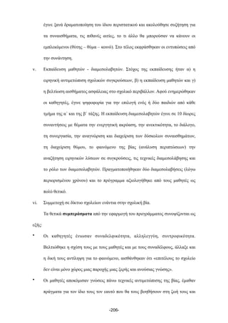 έγινε ξανά δραµατοποίηση του ίδιου περιστατικού και ακολούθησε συζήτηση για
τα συναισθήµατα, τις πιθανές αιτίες, το τι άλλο θα µπορούσαν να κάνουν οι
εµπλεκόµενοι (θύτης – θύµα – κοινό). Στο τέλος εκφράσθηκαν οι εντυπώσεις από
την συνάντηση.
v. Εκπαίδευση µαθητών - διαµεσολαβητών. Στόχος της εκπαίδευσης ήταν α) η
ειρηνική αντιµετώπιση σχολικών συγκρούσεων, β) η εκπαίδευση µαθητών και γ)
η βελτίωση αισθήµατος ασφάλειας στο σχολικό περιβάλλον. Αφού ενηµερώθηκαν
οι καθηγητές, έγινε ψηφοφορία για την επιλογή ενός ή δύο παιδιών από κάθε
τµήµα της α΄ και της β΄ τάξης. Η εκπαίδευση διαµεσολαβητών έγινε σε 10 δίωρες
συναντήσεις µε θέµατα την ενεργητική ακρόαση, την ανεκτικότητα, το διάλογο,
τη συνεργασία, την αναγνώριση και διαχείριση των δύσκολων συναισθηµάτων,
τη διαχείριση θύµου, το φαινόµενο της βίας (ανάλυση περιπτώσεων) την
αναζήτηση ειρηνικών λύσεων σε συγκρούσεις, τις τεχνικές διαµεσολάβησης και
το ρόλο των διαµεσολαβητών. Πραγµατοποιήθηκαν δύο διαµεσολαβήσεις (λόγω
περιορισµένου χρόνου) και το πρόγραµµα αξιολογήθηκε από τους µαθητές ως
πολύ θετικό.
vi. Συµµετοχή σε δίκτυο σχολείων ενάντια στην σχολική βία.
Τα θετικά συµπεράσµατα από την εφαρµογή του προγράµµατος συνοψίζονται ως
εξής:
• Οι καθηγητές ένιωσαν συναδελφικότητα, αλληλεγγύη, συντροφικότητα.
Βελτιώθηκε η σχέση τους µε τους µαθητές και µε τους συναδέλφους, άλλαξε και
η δική τους αντίληψη για το φαινόµενο, αισθάνθηκαν ότι «επιτέλους το σχολείο
δεν είναι µόνο χώρος µιας παροχής µιας ξερής και ανούσιας γνώσης».
• Οι µαθητές αποκόµισαν γνώσεις πάνω τεχνικές αντιµετώπισης της βίας, έµαθαν
πράγµατα για τον ίδιο τους τον εαυτό που θα τους βοηθήσουν στη ζωή τους και
-206-
 