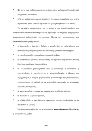 • Πιο συχνά είναι τα βίαια περιστατικά ανάµεσα στους µαθητές του Γυµνασίου από
τους µαθητές του Λυκείου.
• 55% των παιδιών στο Δηµοτικό αναφέρουν ότι κάποιος συµµαθητής τους τα έχει
κοροϊδέψει ή βρίσει ενώ 37% δηλώνουν ότι έχουν χτυπηθεί από άλλα παιδιά.
Τα παραπάνω αποτελέσµατα και η ανησυχία και ευαισθητοποίηση των
εκπαιδευτικών οδήγησαν κάποια σχολεία στη δηµιουργία και εφαρµογή προγραµµάτων
αντιµετώπισης ενδοσχολικών συγκρούσεων. Στόχοι των προγραµµάτων που
υλοποιήθηκαν ήταν µεταξύ άλλων:
• να διαπιστωθεί η ύπαρξη, ο βαθµός, οι µορφές βίας και επιθετικότητας που
εκδηλώνονται µεταξύ των µελών της κοινότητας - µαθητών και καθηγητών,
• να ευαισθητοποιηθεί η σχολική κοινότητα κατά της βίας,
• να υλοποιηθούν πρακτικές αντιµετώπισης των σχολικών συγκρούσεων και της
βίας, όπως η µαθητική διαµεσολάβηση,
• να καλλιεργηθούν χαρακτηριστικά όπως η οµαδικότητα, η συνεργασία, η
ενσυναίσθηση, η υπευθυνότητα, ο αλληλοσεβασµός, ο έλεγχος του
παρορµητισµού, η ισοτιµία, η εµπιστοσύνη, η ανεκτικότητα προς το διαφορετικό,
η αυτοεκτίµηση του µαθητή και να αναπτυχθούν κοινωνικές και προσωπικές
δεξιότητες προσαρµογής,
• να αποκατασταθούν οι σχέσεις και η επικοινωνία µεταξύ των µαθητών,
• να βελτιωθεί το κλίµα του σχολείου,
• να αξιολογηθούν τα αποτελέσµατα προκειµένου να ανατροφοδοτηθούν και να
επεκταθούν οι δράσεις.
Μετά την εφαρµογή αυτών των προγραµµάτων καταγράφηκαν οι εξής αλλαγές
(Γιαννακοπούλου, 2010):
-209-
 