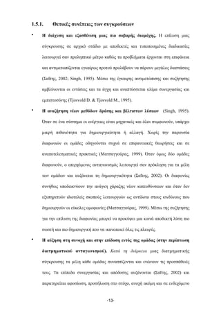 1.5.1. Θετικές συνέπειες των συγκρούσεων
• Η διάχυση και εξασθένιση µιας πιο σοβαρής διαµάχης. Η επίλυση µιας
σύγκρουσης σε αρχικό στάδιο µε αποδεκτές και τυποποιηµένες διαδικασίες
λειτουργεί σαν προληπτικό µέτρο καθώς τα προβλήµατα έρχονται στη επιφάνεια
και αντιµετωπίζονται εγκαίρως προτού προλάβουν να πάρουν µεγάλες διαστάσεις
(Σαΐτης, 2002; Singh, 1995). Μέσω της έγκαιρης αντιµετώπισης και συζήτησης
αµβλύνονται οι εντάσεις και τα άγχη και αναπτύσσεται κλίµα συνεργασίας και
εµπιστοσύνης (Tjosvold D. & Tjosvold M., 1995).
• Η αναζήτηση νέων µεθόδων δράσης και βέλτιστων λύσεων (Singh, 1995).
Όταν σε ένα σύστηµα οι ενέργειες είναι µηχανικές και όλοι συµφωνούν, υπάρχει
µικρή πιθανότητα για δηµιουργικότητα ή αλλαγή. Χωρίς την παρουσία
διαφωνιών οι οµάδες οδηγούνται συχνά σε επιφανειακές θεωρήσεις και σε
αναποτελεσµατικές πρακτικές (Ματσαγγούρας, 1999). Όταν όµως δύο οµάδες
διαφωνούν, ο επερχόµενος ανταγωνισµός λειτουργεί σαν πρόκληση για τα µέλη
των οµάδων και αυξάνεται τη δηµιουργικότητα (Σαΐτης, 2002). Οι διαφωνίες
συνήθως υποδεικνύουν την ανάγκη χάραξης νέων κατευθύνσεων και όταν δεν
εξυπηρετούν ιδιοτελείς σκοπούς λειτουργούν ως αντίδοτο στους κινδύνους που
δηµιουργούν οι εύκολες οµοφωνίες (Ματσαγγούρας, 1999). Μέσω της συζήτησης
για την επίλυση της διαφωνίας µπορεί να προκύψει µια κοινά αποδεκτή λύση πιο
σωστή και πιο δηµιουργική που να ικανοποιεί όλες τις πλευρές.
• Η αύξηση στη συνοχή και στην επίδοση εντός της οµάδας (στην περίπτωση
διατµηµατικού ανταγωνισµού). Κατά τη διάρκεια µιας διατµηµατικής
σύγκρουσης τα µέλη κάθε οµάδας συνασπίζονται και ενώνουν τις προσπάθειές
τους. Τα επίπεδα συνεργασίας και απόδοσης αυξάνονται (Σαΐτης, 2002) και
παρατηρείται αφοσίωση, προσήλωση στο στόχο, ανοχή ακόµη και σε ενδεχόµενο
-13-
 