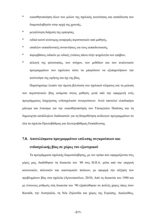• ευαισθητοποίηση όλων των µελών της σχολικής κοινότητας και εκπαίδευση των
διαµεσολαβητών στην αρχή της χρονιάς,
• µεγαλύτερη διάχυση της εµπειρίας,
• ειδικό κουτί ανώνυµης αναφοράς περιστατικών από µαθητές.
• επιπλέον εκπαιδευτικές συναντήσεις για τους εκπαιδευτικούς,
• παρεµβάσεις ειδικών µε ειδικές γνώσεις πάνω στην ψυχολογία των εφήβων,
• αλλαγή της φιλοσοφίας, των στόχων, των µεθόδων και των αναλυτικών
προγραµµάτων των σχολείων ώστε να µπορέσουν να εξυπηρετήσουν την
κουλτούρα της ειρήνης και όχι της βίας.
Παρατηρούµε λοιπόν την άµεση βελτίωση του σχολικού κλίµατος και τη µείωση
των περιστατικών βίας ανάµεσα στους µαθητές µετά από την εφαρµογή ενός
προγράµµατος διαχείρισης ενδοσχολικών συγκρούσεων. Αυτό αποτελεί ελπιδοφόρο
µήνυµα και έναυσµα για την ευαισθητοποίηση του Υπουργείου Παιδείας και τη
δηµιουργία κατάλληλων διαδικασιών για τη θεσµοθέτηση ανάλογων προγραµµάτων σε
όλα τα σχολεία Πρωτοβάθµιας και Δευτεροβάθµιας Εκπαίδευσης.
7.8. Αποτελέσµατα προγραµµάτων επίλυσης συγκρούσεων και
ενδοσχολικής βίας σε χώρες του εξωτερικού
Τα προγράµµατα σχολικής διαµεσολάβησης, µε τον τρόπο που εφαρµόζονται στις
µέρες µας, διαδόθηκαν τη δεκαετία του ΄80 στις Η.Π.Α. µέσα από την επιρροή
κοινωνικών, πολιτικών και οικονοµικών πιέσεων, µε αφορµή την αύξηση των
προβληµάτων βίας στα σχολεία (Αρτινοπούλου, 2010). Από τη δεκαετία του 1980 και
µε έντονους ρυθµούς στη δεκαετία του ’90 εξαπλώθηκαν σε πολλές χώρες όπως στον
Καναδά, την Αυστραλία, τη Νέα Ζηλανδία και χώρες της Ευρώπης. Ακολούθως,
-211-
 