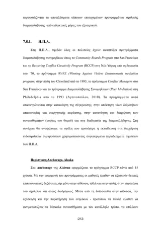 παρουσιάζονται τα αποτελέσµατα κάποιων επιτυχηµένων προγραµµάτων σχολικής
διαµεσολάβησης από ενδεικτικές χώρες του εξωτερικού.
7.8.1. Η.Π.Α.
Στις Η.Π.Α., σχεδόν όλες οι πολιτείες έχουν αναπτύξει προγράµµατα
διαµεσολάβησης συνοµηλίκων όπως το Community Boards Program στο San Francisco
και το Resolving Conflict Creatively Program (RCCP) στη Νέα Υόρκη από τη δεκαετία
του ΄70, το πρόγραµµα WAVE (Winning Against Violent Environments mediation
program) στην πόλη του Cleveland από το 1983, το πρόγραµµα Conflict Managers στο
San Francisco και το πρόγραµµα Διαµεσολάβησης Συνοµηλίκων (Peer Mediation) στη
Philadelphia από το 1993 (Αρτινοπούλου, 2010). Τα προγράµµατα αυτά
επικεντρώνονται στην κατανόηση της σύγκρουσης, στην απόκτηση νέων δεξιοτήτων
επικοινωνίας και ενεργητικής ακρόασης, στην κατανόηση και διαχείριση των
συναισθηµάτων (κυρίως του θυµού) και στη διαδικασία της διαµεσολάβησης. Στη
συνέχεια θα αναφέρουµε τα οφέλη που προσέφερε η εκπαίδευση στη διαχείριση
ενδοσχολικών συγκρούσεων χρησιµοποιώντας συγκεκριµένα παραδείγµατα σχολείων
των Η.Π.Α.
Περίπτωση Anchorage, Alaska
Στο Anchorage της Αλάσκα εφαρµόζεται το πρόγραµµα RCCP πάνω από 15
χρόνια. Με την εφαρµογή του προγράµµατος οι µαθητές έµαθαν να εξασκούν θετικές
επικοινωνιακές δεξιότητες όχι µόνο στην αίθουσα, αλλά και στην αυλή, στην καφετέρια
του σχολείου και στους διαδρόµους. Μέσα από τη διδασκαλία στην αίθουσα, την
εξάσκηση και την παρατήρηση των ενηλίκων - προτύπων τα παιδιά έµαθαν να
αντιµετωπίζουν τα δύσκολα συναισθήµατα µε τον κατάλληλο τρόπο, να επιλύουν
-212-
 