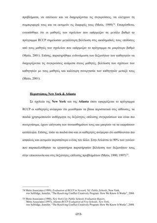 προβλήµατα, να επιλύουν και να διαχειρίζονται τις συγκρούσεις, να ελέγχουν τη
συµπεριφορά τους και να εκτιµούν τις διαφορές τους (Metis, 1999)74. Επιπρόσθετα,
εντοπίσθηκε ότι οι µαθητές των σχολείων που εφάρµοζαν σε µεγάλο βαθµό το
πρόγραµµα RCCP σηµείωσαν µεγαλύτερη βελτίωση στις ακαδηµαϊκές τους επιδόσεις
από τους µαθητές των σχολείων που εφάρµοζαν το πρόγραµµα σε µικρότερο βαθµό
(Metis, 2001). Επίσης, παρατηρήθηκε ενδυνάµωση των δεξιοτήτων των καθηγητών να
διαχειρίζονται τις συγκρούσεις ανάµεσα στους µαθητές, βελτίωση των σχέσεων των
καθηγητών µε τους µαθητές και καλύτερη συνεργασία των καθηγητών µεταξύ τους
(Metis, 2001).
Περιπτώσεις New York & Atlanta
Σε σχολεία της New York και της Atlanta όπου εφαρµόζεται το πρόγραµµα
RCCP οι καθηγητές ανέφεραν ότι µειώθηκαν τα βίαια περιστατικά στις αίθουσες, τα
παιδιά χρησιµοποιούν αυθόρµητα τις δεξιότητες επίλυσης συγκρούσεων και είναι πιο
συνεργάσιµα, έχουν επίγνωση των συναισθηµάτων τους και µπορούν να τα εκφράσουν
κατάλληλα. Επίσης, τόσο τα παιδιά όσο και οι καθηγητές ανέφεραν ότι αισθάνονται πιο
ασφαλείς και εκτιµούν περισσότερο ο ένας τον άλλο. Στην Ατλάντα το 90% των γονέων
που παρακολούθησαν τα εργαστήρια παρατήρησαν βελτίωση των δεξιοτήτων τους
στην επικοινωνία και στις δεξιότητες επίλυσης προβληµάτων (Metis, 1990, 1997)75.
-213-
74 Metis Associates (1999), Evaluation of RCCP in Newark, NJ, Public Schools, New York,
στο Selfridge, Jennifer, “The Resolving Conflict Creatively Program: How We Know It Works”, 2004.
75 Metis Associates (1990), New York City Public Schools Evaluation Report,
Metis Associates (1997), Atlanta RCCP Evaluation of Five Schools, New York,
στο Selfridge, Jennifer, “The Resolving Conflict Creatively Program: How We Know It Works”, 2004.
 