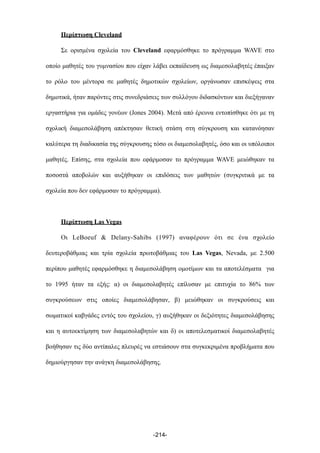 Περίπτωση Cleveland
Σε ορισµένα σχολεία του Cleveland εφαρµόσθηκε το πρόγραµµα WAVE στο
οποίο µαθητές του γυµνασίου που είχαν λάβει εκπαίδευση ως διαµεσολαβητές έπαιξαν
το ρόλο του µέντορα σε µαθητές δηµοτικών σχολείων, οργάνωσαν επισκέψεις στα
δηµοτικά, ήταν παρόντες στις συνεδριάσεις των συλλόγου διδασκόντων και διεξήγαναν
εργαστήρια για οµάδες γονέων (Jones 2004). Μετά από έρευνα εντοπίσθηκε ότι µε τη
σχολική διαµεσολάβηση απέκτησαν θετική στάση στη σύγκρουση και κατανόησαν
καλύτερα τη διαδικασία της σύγκρουσης τόσο οι διαµεσολαβητές, όσο και οι υπόλοιποι
µαθητές. Επίσης, στα σχολεία που εφάρµοσαν το πρόγραµµα WAVE µειώθηκαν τα
ποσοστά αποβολών και αυξήθηκαν οι επιδόσεις των µαθητών (συγκριτικά µε τα
σχολεία που δεν εφάρµοσαν το πρόγραµµα).
Περίπτωση Las Vegas
Οι LeBoeuf & Delany-Sahibs (1997) αναφέρουν ότι σε ένα σχολείο
δευτεροβάθµιας και τρία σχολεία πρωτοβάθµιας του Las Vegas, Nevada, µε 2.500
περίπου µαθητές εφαρµόσθηκε η διαµεσολάβηση οµοτίµων και τα αποτελέσµατα για
το 1995 ήταν τα εξής: α) οι διαµεσολαβητές επίλυσαν µε επιτυχία το 86% των
συγκρούσεων στις οποίες διαµεσολάβησαν, β) µειώθηκαν οι συγκρούσεις και
σωµατικοί καβγάδες εντός του σχολείου, γ) αυξήθηκαν οι δεξιότητες διαµεσολάβησης
και η αυτοεκτίµηση των διαµεσολαβητών και δ) οι αποτελεσµατικοί διαµεσολαβητές
βοήθησαν τις δύο αντίπαλες πλευρές να εστιάσουν στα συγκεκριµένα προβλήµατα που
δηµιούργησαν την ανάγκη διαµεσολάβησης.
-214-
 