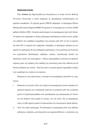 Περίπτωση Arizona
Στην Arizona έχει δηµιουργηθεί µια συνεργασία µε το όνοµα Arizona Bullying
Prevention Partnership, η οποία επιχορηγεί τα προγράµµατα καταπολέµησης του
σχολικού εκφοβισµού. Τη σχολική χρονιά 2004-05 εφάρµοζαν το πρόγραµµα Olweus
Bullying Prevention Program (OBBP) 50 σχολεία σε 14 περιοχές και σε σύνολο 40.000
µαθητών (Reiher, 2005). Τα πρώτα αποτελέσµατα του προγράµµατος ήταν πολύ θετικά.
Τα σχολεία που εφάρµοζαν το πλήρες πρόγραµµα παρατήρησαν µείωση α) στον αριθµό
των µαθητών που εκφόβιζαν συµµαθητές τους (µείωση κατά 26% σε όλα τα σχολεία
και κατά 44% σε σχολεία που εφάρµοσαν επακριβώς το πρόγραµµα σύµφωνα µε τον
αρχικό του σχεδιασµό), β) στις πειθαρχικές παραποµπές, γ) στις απουσίες και δ) µείωση
των περιπτώσεων βανδαλισµού, καβγάδων, κλοπών, κατανάλωσης αλκοόλ και
παράνοµων ουσιών και σκασιαρχείου. Επίσης, παρατηρήθηκε α) αλλαγή του σχολικού
κλίµατος µέσω της αύξησης στην αίσθηση της κοινότητας µέσα στην αίθουσα και β)
θετική αντίδραση των γονέων. Παρ΄όλα αυτά, σε µερικά σχολεία σηµειώθηκε αύξηση
στον εκφοβισµό των ενηλίκων του σχολείου.
Σύµφωνα µε τους αξιολογητές, η επιτυχία του προγράµµατος οφειλόταν σε τρεις
λόγους:
i. Βασίζεται σε γεγονότα. Πριν την έναρξη του προγράµµατος γίνεται εκτίµηση του
σχολικού κλίµατος και η διαδικασία υπόκειται σε µετρήσεις καθ’ όλη τη σχολική
χρονιά. Η αξιολόγηση βοηθάει στον προσδιορισµό της συµπεριφοράς των θυτών
και των θυµάτων όσον αφορά το «ποιός», «τι» και «που». Με τις πληροφορίες
αυτές, το κάθε σχολείο µπορεί να δηµιουργήσει ένα συγκεκριµένο σχέδιο δράσης.
ii. Είναι ένα ετήσιο πρόγραµµα. Η επιδιωκόµενη συµπεριφορά µέσα στην αίθουσα
ρυθµίζεται, συζητάται, µοντελοποιείται και παρακολουθούνται οι επιπτώσεις της
-215-
 