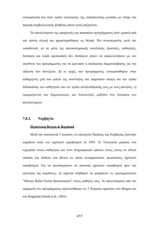 ενσωµάτωσή του στον τρόπο λειτουργίας της εκπαιδευτικής µονάδας µε στόχο την
παροχή συµβουλευτικής βοήθειας όποτε αυτή επιζητείται.
Τα αποτελέσµατα της εφαρµογής του παραπάνω προγράµµατος ήταν εµφανή από
την πρώτη στιγµή και χαρακτηρίσθηκαν ως θετικά. Πιο συγκεκριµένα, µετά την
εκπαίδευση: α) τα µέλη της πανεπιστηµιακής κοινότητας (φοιτητές, καθηγητές,
διοίκηση και λοιπό προσωπικό) δεν διστάζουν πλέον να επικοινωνήσουν µε τον
υπεύθυνο του προγράµµατος για να ξεκινήσει η διαδικασία διαµεσολάβησης για την
επίλυση των διενέξεων, β) οι αρχές του προγράµµατος ενσωµατώθηκαν στην
καθηµερινή ζωή των µελών της κοινότητας και επηρέασαν ακόµη και τον τρόπο
διδασκαλίας των καθηγητών και τον τρόπο αλληλεπίδρασής τους µε τους φοιτητές, γ)
εφαρµόζονται πιο δηµοκρατικές και διαλεκτικές µέθοδοι στη διοίκηση του
πανεπιστηµίου.
7.8.2. Νορβηγία
Περίπτωση Bergen & Rogaland
Μετά την αυτοκτονία 3 αγοριών, το υπουργείο Παιδείας της Νορβηγίας ξεκίνησε
καµπάνια κατά του σχολικού εκφοβισµού το 1983. Το Υπουργείο µοίρασε ένα
εγχειρίδιο στους καθηγητές και έναν πληροφοριακό φάκελο στους γονείς σε εθνικό
επίπεδο και διέθεσε ένα βίντεο το οποίο αναπαριστούσε περιπτώσεις σχολικού
εκφοβισµού. Για να προσδιορίσουν τα ποσοστά σχολικού εκφοβισµού πριν την
εκκίνηση της καµπάνιας, τα σχολεία κλήθηκαν να µοιράσουν το ερωτηµατολόγιο
“Olweus Bully-Victim Questionnaire” στους µαθητές τους. Τα αποτελέσµατα από την
εφαρµογή του προγράµµατος αξιολογήθηκαν σε 2 δείγµατα σχολείων στο Bergen και
στο Rogaland (Smith et al., 2003).
-217-
 
