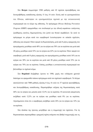 Στο Bergen συµµετείχαν 2500 µαθητές από 42 σχολεία πρωτοβάθµιας και
δευτεροβάθµιας εκπαίδευσης ηλικίας 11 έως 14 ετών. Εκτός από το ερωτηµατολόγιο
του Olweus, απάντησαν σε ερωτηµατολόγια σχετικά µε την αντικοινωνική
συµπεριφορά και το κλίµα της αίθουσας. Το πρόγραµµα Olweus Bullying Prevention
Program (OBBP) εφαρµόσθηκε «σε συνδυασµό µε την εθνική καµπάνια» εισάγοντας
ξεκάθαρους κανόνες δηµιουργώντας ένα ζεστό και θετικό περιβάλλον. Σε αυτό το
πρόγραµµα τα µέτρα κατά του εκφοβισµού λειτοόυργησαν σε επίπεδο σχολείου,
αίθουσας και ατοµικό. Όσον αφορά τη θυµατοποίηση, µετά από 8 µήνες εφαρµογής του
προγράµµατος µειώθηκε κατά 48% για τα αγόρια και 58% για τα κορίτσια και µετά από
20 µήνες µειώθηκε κατά 52% για τα αγόρια και 62% για τα κορίτσια. Όσον αφορά τον
εκφοβισµό, µετά από 8 µήνες εφαρµογής του προγράµµατος µειώθηκε κατά 16% για τα
αγόρια και 30% για τα κορίτσια και µετά από 20 µήνες µειώθηκε κατά 35% για τα
αγόρια και 74% για τα κορίτσια. Επίσης µειώθηκε η αντικοινωνική συµπεριφορά και
βελτιώθηκε το σχολικό κλίµα.
Στο Rogaland διεξάχθηκε έρευνα το 1986, χωρίς στο ενδιάµεσο χρονικό
διάστηµα να εφαρµοσθεί κάποιο πρόγραµµα κατά του σχολικού εκφοβισµού. Το δείγµα
αποτελούνταν από 7000 µαθητές ηλικίας 8 έως 16 ετών σε 37 σχολεία πρωτοβάθµιας
και δευτεροβάθµιας εκπαίδευσης. Παρατηρήθηκε αύξηση της θυµατοποίησης κατά
44% για τα αγόρια και µείωση κατά 12,5% για τα κορίτσια. Η κοινωνική αποµόνωση
αυξήθηκε κατά 12,5% για τα αγόρια και µειώθηκε κατά 8% για τα κορίτσια.
Αξιοσηµείωτο είναι ότι ο εκφοβισµός αυξήθηκε κατά 24% για τα αγόρια και 14% για
τα κορίτσια.
Στα πλαίσια της έρευνας µετρήθηκε και η συµµετοχή του σχολείου. Για τη
θυµατοποίηση παρατηρήθηκε γραµµική σχέση ανάµεσα στο βαθµό συµµετοχής και τις
-218-
 