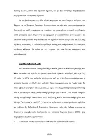 θετικές αλλαγές, ειδικά στα δηµοτικά σχολεία, και για τον εκφοβισµό παρατηρήθηκε
παρόµοια τάση µόνο για τα δηµοτικά.
Αν και βασίστηκαν στην ίδια εθνική καµπάνια, τα αποτελέσµατα ανάµεσα στο
Bergen και το Rogaland διαφέρουν δραµατικά και µας οδηγούν στο συµπέρασµα ότι
δεν αρκεί µια απλή ενηµέρωση για τη µείωση των φαινοµένων σχολικού εκφοβισµού,
αλλά χρειάζεται και η δηµιουργία και εφαρµογή ενός κατάλληλου προγράµµατος το
οποίο θα ενσωµατωθεί στην κουλτούρα του σχολείου και θα αφορά όλα τα µέλη της
σχολικής κοινότητας. Η επιδιωκόµενη αλλαγή στάσης των µαθητών και η βελτίωση του
σχολικού κλίµατος θα έρθει µε την επίµονη και µακρόχρονη εφαρµογή του
προγράµµατος.
Περίπτωση Furuset, Oslo
Το Gran School είναι ένα σχολείο της Furuset, µια πολυ-πολιτιµική περιοχή του
Oslo, στο οποίο την περίοδο της έρευνας φοιτούσαν περίπου 450 µαθητές ηλικίας 6 έως
15 ετών (το 62% των µαθητών προέρχονταν από µη - Νορβηγικό υπόβαθρο και η
µητρική γλώσσα του 68,3% των µαθητών ήταν διαφορετική από τα Νορβηγικά). Το
1997 η βία, η χρήση των όπλων, οι απειλές προς τους συµµαθητές και τους καθηγητές
και οι βανδαλισµοί αποτελούσαν καθηµερινότητα για το Gran. Μια οµάδα µαθητών
έλεγχε το σχολείο µε τροµοκρατία και ο διευθυντής και το προσωπικό είχαν χάσει τον
έλεγχο. Τον Αύγουστο του 1997 ξεκίνησε ένα πρόγραµµα σε συνεργασία του σχολείου
µε το Center for Behavioural Research at Stravanger University College µε σκοπό τη
δηµιουργία παρεµβατικών διαδικασιών σε τετραετή διάρκεια (Cowe, 2006). Στις
παρεµβάσεις συµπεριλαµβάνονταν:
• εκπαίδευση του προσωπικού από το Center for Behavioural Research,
-219-
 