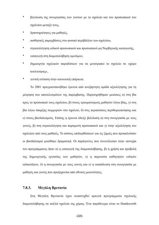 • βελτίωση της συνεργασίας των γονέων µε το σχολείο και του προσωπικού του
σχολείου µεταξύ τους,
• δραστηριότητες για µαθητές,
• αισθητικές παρεµβάσεις στο φυσικό περιβάλλον του σχολείου,
• στρατολόγηση ειδικού προσωπικού και προσωπικού µη Νορβηγικής καταγωγής,
• εισαγωγή στη διαµεσολάβηση οµοτίµων,
• δηµιουργία σχολικών παραδόσεων για να µετατραπεί το σχολείο σε «χώρο
κουλτούρας»,
• γενική εστίαση στην κοινωνική επάρκεια.
Το 2001 πραγµατοποιήθηκε έρευνα από ανεξάρτητη οµάδα αξιολόγησης για τη
µέτρηση των αποτελεσµάτων της παρέµβασης. Παρατηρήθηκαν µειώσεις α) στη βία
προς το προσωπικό τους σχολείου, β) στους τραυµατισµούς µαθητών λόγω βίας, γ) στη
βία λόγω ύπαρξης συµµοριών στο σχολείο, δ) στις περιπτώσεις περιθωριοποίησης και
ε) στους βανδαλισµούς. Επίσης η έρευνα έδειξε βελτίωση α) στη συνεργασία µε τους
γονείς, β) στη στρατολόγηση και παραµονή προσωπικού και γ) στην αξιολόγηση του
σχολείου από τους µαθητές. Το κόστος επιδιορθώσεων για τις ζηµιές που προκαλούσαν
οι βανδαλισµοί µειώθηκε δραµατικά. Οι παράγοντες που συνετέλεσαν στην επιτυχία
του προγράµµατος ήταν α) η εισαγωγή της διαµεσολάβησης, β) η χρήση και προβολή
της δηµουργικής εργασίας των µαθητών, γ) η παρουσία καθηγητών ειδικών
ειδικοτήτων, δ) η συνεργασία µε τους γονείς και ε) η εκπαίδευση στη συνεργασία µε
µαθητές και γονείς που προέρχονται από εθνικές µειονότητες.
7.8.3. Μεγάλη Βρετανία
Στη Μεγάλη Βρετανία έχου αναπτυχθεί αρκετά προγράµµατα σχολικής
διαµεσολάβησης σε πολλά σχολεία της χώρας. Ένα παράδειγµα είναι το Handsworth
-220-
 