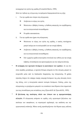 αυταρχισµό του ηγέτη της οµάδας (Everard & Morris, 1999).
Μετά την έκβαση της σύγκρουσης τα πράγµατα διαφοροποιούνται ως εξής:
i. Για την οµάδα που νίκησε στη σύγκρουση:
➡ Αυξάνεται το κύρος του ηγέτη
➡ Μειώνεται ο βαθµός έντασης, η διάθεση αποφυγής του προβλήµατος
και τα ανταγωνιστικά συναισθήµατα
➡ Η οµάδα επαναπαύεται.
ii. Για την οµάδα που έχασε στη σύγκρουση:
➡ Μειώνεται το κύρος του ηγέτη της οµάδας, ο οποίος ταυτόχρονα
µπορεί ακόµη και να κατηγορηθεί για την ατυχή έκβαση.
➡ Αυξάνεται ο βαθµός έντασης, η διάθεση αποφυγής του προβλήµατος
και τα ανταγωνιστικά συναισθήµατα
➡ Εάν η χαµένη οµάδα αναγνωρίσει συνολικά την ευθύνη για την ατυχή
έκβαση, συνασπίζεται και προετοιµάζεται για την επόµενη διένεξη.
• Η εκτίµηση των σχετικών δυνάµεων ή ικανοτήτων των οµάδων. Αν και δεν
είναι ακριβώς µετρήσιµη, η σχετική δύναµη ανάµεσα σε δύο πλευρές µπορεί να
ανιχνευθεί µέσα από τη διαδικασία διαχείρισης της σύγκρουσης. Η χρήση
εξουσίας δείχνει ότι υπάρχει σαφής υπεροχή δυνάµεων της µίας πλευράς έναντι
της άλλης, ενώ η συνεργασία απαιτεί ισοτιµία δυνάµεων. Επίσης, µέσω της
σύγκρουσης οι εργαζόµενοι µπορούν να εντοπίσουν ποια θέµατα είναι σηµαντικά
για τους συναδέλφους και αντιπάλους τους (Tjosvold D. & Tjosvold M., 1995).
• Η βελτίωση της ποιότητας ιδεών και λύσεων και η πραγµατοποίηση
αλλαγών. Η σύγκρουση ανάµεσα σε οµάδες ενός οργανισµού βελτιώνει την
ποιότητα των αποφάσεων, το στρατηγικό σχεδιασµό, την απόδοση και την
οργανωσιακή ανάπτυξη. Μέσω αυτής προσδιορίζονται νέα θέµατα προς επίλυση
-14-
 