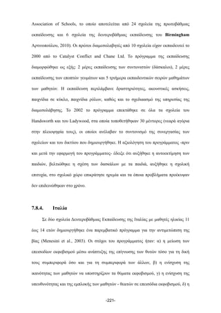 Association of Schools, το οποίο αποτελείται από 24 σχολεία της πρωτοβάθµιας
εκπαίδευσης και 6 σχολεία της δευτεροβάθµιας εκπαίδευσης του Birmingham
Αρτινοπούλου, 2010). Οι πρώτοι διαµεσολαβητές από 10 σχολεία είχαν εκπαιδευτεί το
2000 από το Catalyst Conflict and Chane Ltd. Το πρόγραµµα της εκπαίδευσης
διαµορφώθηκε ως εξής: 2 µέρες εκπαίδευσης των συντονιστών (δάσκαλοι), 2 µέρες
εκπαίδευσης των εποπτών γευµάτων και 5 τριήµερα εκπαιδευτικών σειρών µαθηµάτων
των µαθητών. Η εκπαίδευση περιλάµβανε δραστηριότητες, ακουστικές ασκήσεις,
παιχνίδια σε κύκλο, παιχνίδια ρόλων, καθώς και το σχεδιαασµό της υπηρεσίας της
διαµεσολάβησης. Το 2002 το πρόγραµµα επεκτάθηκε σε όλα τα σχολεία του
Handsworth και του Ladywood, στα οποία τοποθετήθηκαν 30 µέντορες (νεαρά αγόρια
στην πλειοψηφία τους), οι οποίοι ανέλαβαν το συντονισµό της συνεργασίας των
σχολείων και του δικτύου που δηµιουργήθηκε. Η αξιολόγηση του προγράµµατος -πριν
και µετά την εφαρµογή του προγράµµατος- έδειξε ότι αυξήθηκε η αυτοεκτίµηση των
παιδιών, βελτιώθηκε η σχέση των δασκάλων µε τα παιδιά, αυξήθηκε η σχολική
επιτυχία, στο σχολικό χώρο επικράτησε ηρεµία και τα όποια προβλήµατα προέκυψαν
δεν επιδεινώθηκαν στο χρόνο.
7.8.4. Ιταλία
Σε δύο σχολεία Δευτεροβάθµιας Εκπαίδευσης της Ιταλίας µε µαθητές ηλικίας 11
έως 14 ετών δηµιουργήθηκε ένα παρεµβατικό πρόγραµµα για την αντιµετώπιση της
βίας (Menesini et al., 2003). Οι στόχοι του προγράµµατος ήταν: α) η µείωση των
επεισοδίων εκφοβισµού µέσω ανάπτυξης της επίγνωσης των θυτών τόσο για τη δική
τους συµπεριφορά όσο και για τη συµπεριφορά των άλλων, β) η ενίσχυση της
ικανότητας των µαθητών να υποστηρίζουν τα θύµατα εκφοβισµού, γ) η ενίσχυση της
υπευθυνότητας και της εµπλοκής των µαθητών - θεατών σε επεισόδια εκφοβισµού, δ) η
-221-
 
