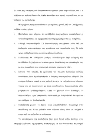βελτίωση της ποιότητας των διαπροσωπικών σχέσεων µέσα στην αίθουσα, και ε) η
ανάλυση των πιθανών διαφορών ηλικίας και φύλου που µπορεί να σχετίζονται µε την
επίδραση της παρέµβασης.
Η παρέµβαση πραγµατοποιήθηκε σε µια σχολικής χρονιά, από τον Οκτώβριο έως
το Μάιο σε πέντε φάσεις:
i. Παρέµβαση στην αίθουσα. Με κατάλληλες δραστηριότητες αναπτύχθηκαν οι
κατάλληλες στάσεις και αξίες για την υποστήριξη οµοτίµων σε όλο το σχολείο.
ii. Επιλογή διαµεσολαβητών. Οι διαµεσολαβητές επιλέχθηκαν µέσα από µια
διαδικασία αυτο-προτάσεων και προτάσεων των συµµαθητών τους. Σε κάθε
τµήµα επιλέχθηκαν τρεις έως τέσσερις διαµεσολαβητές.
iii. Εκπαίδευση: Οι επιλεγµένοι µαθητές εκπαιδεύτηκαν στην ενίσχυση των
κατάλληλων δεξιοτήτων και στάσεων για τη διευκόλυνση των συναλλαγών τους
µε τους συµµαθητές τους (ενεργητική ακρόαση, επικοινωνία κ.λπ.).
iv. Εργασία στην αίθουσα. Το προσωπικό του σχολείου διευκόλυνε κυκλικές
συναντήσεις όπου προσδιορίστηκαν οι ανάγκες συγκεκριµένων µαθητών. Στη
συνέχεια ήρθαν σε επαφή µε τους µαθητές - στόχο για να ζητήσουν τη σύµφωνη
γνώµη τους να συνεργαστούν µε τους εκπαιδευµένους διαµεσολαβητές µέσω
βοηθητικών δραστηριοτήτων. Κατά το χρονικό αυτό διάστηµα, οι
διαµεσολαβητές είχαν εβδοµαδιαίες συναντήσεις µε το προσωπικό του σχολείου
που επέβλεπε την όλη διαδικασία.
v. Μεταβίβαση ρόλων. Το πρώτο κύµα διαµεσολαβητών συµµετείχε στην
εκπαίδευση και άλλων µαθητών στην αίθουσα ούτως ώστε να αυξηθεί η
συµµετοχή των µαθητών στο πρόγραµµα.
Τα αποτελέσµατα της παρέµβασης ήταν πολύ θετικά καθώς βοήθησε στην
αποφυγή κλιµάκωσης της αρνητικής συµπεριφοράς και των στάσεων που πολύ συχνά
-222-
 
