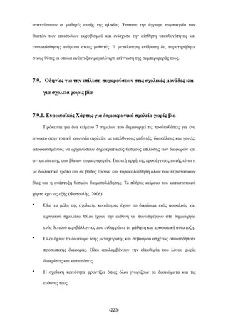 αναπτύσσουν οι µαθητές αυτής της ηλικίας. Έσπασε την άγραφη συµπαιγνία των
θεατών των επεισοδίων εκφοβισµού και ενίσχυσε την αίσθηση υπευθυνότητας και
ενσυναίσθησης ανάµεσα στους µαθητές. Η µεγαλύτερη επίδραση δε, παρατηρήθηκε
στους θύτες οι οποίοι ανέπτυξαν µεγαλύτερη επίγνωση της συµπεριφοράς τους.
7.9. Οδηγίες για την επίλυση συγκρούσεων στις σχολικές µονάδες και
για σχολεία χωρίς βία
7.9.1. Ευρωπαϊκός Χάρτης για δηµοκρατικά σχολεία χωρίς βία
Πρόκειται για ένα κείµενο 7 σηµείων που δηµιουργεί τις προϋποθέσεις για ένα
ανοικτό στην τοπική κοινωνία σχολείο, µε υπεύθυνους µαθητές, δασκάλους και γονείς,
αποφασισµένους να οργανώσουν δηµοκρατικούς θεσµούς επίλυσης των διαφορών και
αντιµετώπισης των βίαιων συµπεριφορών. Βασική αρχή της προσέγγισης αυτής είναι η
µε διαλεκτικό τρόπο και σε βάθος έρευνα και παρακολούθηση όλων των περιστατικών
βίας και η ανάπτυξη θεσµών διαµεσολάβησης. Το πλήρες κείµενο του καταστατικού
χάρτη έχει ως εξής (Φασουλής, 2006):
• Όλα τα µέλη της σχολικής κοινότητας έχουν το δικαίωµα ενός ασφαλούς και
ειρηνικού σχολείου. Όλοι έχουν την ευθύνη να συνεισφέρουν στη δηµιουργία
ενός θετικού περιβάλλοντος που ενθαρρύνει τη µάθηση και προσωπική ανάπτυξη.
• Όλοι έχουν το δικαίωµα ίσης µεταχείρισης και σεβασµού ασχέτως οποιασδήποτε
προσωπικής διαφοράς. Όλοι απολαµβάνουν την ελευθερία του λόγου χωρίς
διακρίσεις και καταπιέσεις.
• Η σχολική κοινότητα φροντίζει όπως όλοι γνωρίζουν τα δικαιώµατα και τις
ευθύνες τους.
-223-
 