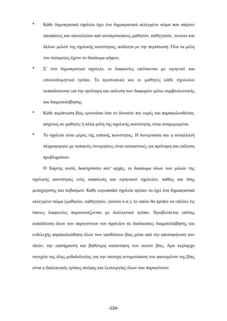 • Κάθε δηµοκρατικό σχολείο έχει ένα δηµοκρατικά εκλεγµένο σώµα που παίρνει
αποφάσεις και αποτελείται από αντιπροσώπους µαθητών, καθηγητών, γονέων και
άλλων µελών της σχολικής κοινότητας, ανάλογα µε την περίπτωση. Όλα τα µέλη
του σώσµατος έχουν το δικαίωµα ψήφου.
• Σ’ ένα δηµοκρατικό σχολείο, οι διαφωνίες επιλύονται µε ειρηνικό και
εποικοδοµητικό τρόπο. Το προσωπικό και οι µαθητές κάθε σχολείου
εκπαιδεύονται για την πρόληψη και επίλυση των διαφορών µέσω συµβουλευτικής
και διαµεσολάβησης.
• Κάθε περίπτωση βίας ερευνάται όσο το δυνατόν πιο νωρίς και παρακολουθείται,
ασχέτως αν µαθητές ή άλλα µέλη της σχολικής κοινότητας είναι αναµεµιγµένα.
• Το σχολείο είναι µέρος της τοπικής κοινότητας. Η συνεργασία και η ανταλλαγή
πληροφοριών µε τοπικούς συνεργάτες είναι ουσιαστικές για πρόληψη και επίλυση
προβληµάτων.
Ο Χάρτης αυτός διακηρύσσει κατ’ αρχάς, το δικαίωµα όλων των µελών της
σχολικής κοινότητας ενός ασφαλούς και ειρηνικού σχολείου, καθώς και ίσης
µεταχείρισης και σεβασµού. Κάθε ευρωπαϊκό σχολείο πρέπει να έχει ένα δηµοκρατικά
εκλεγµένο σώµα (µαθητών, καθηγητών, γονέων κ.α.), το οποίο θα πρέπει να επιλύει τις
όποιες διαφωνίες παρουσιάζονται µε διαλεκτικό τρόπο. Προβλέπεται επίσης
εκπαίδευση όλων των παραγόντων του σχολείου σε διαδικασίες διαµεσολάβησης και
ενδελεχής παρακολούθηση όλων των υποθέσεων βίας µέσα από την αποσαφήνιση των
ιδεών, την επισήµανση και βαθύτερη κατανόηση των αιτιών βίας. Άρα κυρίαρχο
στοιχείο της όλης µεθοδολογίας για την επιτυχή αντιµετώπιση του φαινοµένου της βίας
είναι ο διαλεκτικός τρόπος σκέψης και λειτουργίας όλων των παραγόντων.
-224-
 