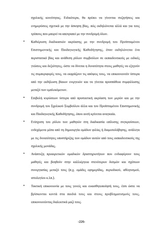 σχολικής κοινότητας. Ειδικότερα, θα πρέπει να γίνονται συζητήσεις και
ενηµερώσεις σχετικά µε την άσκηση βίας, πώς εκδηλώνεται αλλά και για τους
τρόπους που µπορεί να αποτραπεί µε την συνδροµή όλων.
• Καθιέρωση διαδικασιών ακρόασης µε την συνδροµή του Προϊσταµένου
Επιστηµονικής και Παιδαγωγικής Καθοδήγησης, όταν εκδηλώνεται ένα
περιστατικό βίας και ανάθεση ρόλων συµβούλων σε εκπαιδευτικούς µε ειδικές
γνώσεις και δεξιότητες, ώστε να δίνεται η δυνατότητα στους µαθητές να εξηγούν
τις συµπεριφορές τους, να εκφράζουν τις απόψεις τους, να επικοινωνούν ύστερα
από την εκδήλωση βίαιων ενεργειών και να γίνεται προσπάθεια συµφιλίωσης
µεταξύ των εµπλεκόµενων.
• Επιβολή κυρώσεων ύστερα από προσεκτική ακρόαση των µερών και µε την
συνδροµή του Σχολικού Συµβούλου άλλα και του Προϊσταµένου Επιστηµονικής
και Παιδαγωγικής Καθοδήγησης, όπου αυτή κρίνεται αναγκαία.
• Ενίσχυση του ρόλου των µαθητών στη διαδικασία επίλυσης συγκρούσεων,
ενδεχόµενα µέσα από τη δηµιουργία οµάδων φιλίας ή διαµεσολάβησης, ανάλογα
µε τις δυνατότητες υποστήριξης των οµάδων αυτών από τους εκπαιδευτικούς της
σχολικής µονάδας.
• Ανάπτυξη προαιρετικών οµαδικών δραστηριοτήτων που ενδιαφέρουν τους
µαθητές και βοηθούν στην καλλιέργεια στενότερων δεσµών και σχέσεων
συνεργασίας µεταξύ τους (π.χ. οµάδες εφηµερίδας, περιοδικού, αθλητισµού,
ιστολογίου κ.λπ.).
• Τακτική επικοινωνία µε τους γονείς και ευαισθητοποίησή τους, έτσι ώστε να
βρίσκονται κοντά στα παιδιά τους και στους προβληµατισµούς τους,
επικοινωνώντας διαλεκτικά µαζί τους.
-226-
 