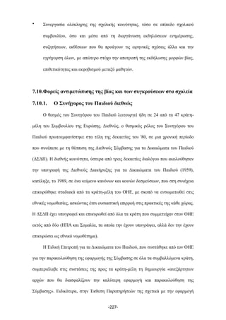 • Συνεργασία ολόκληρης της σχολικής κοινότητας, τόσο σε επίπεδο σχολικού
συµβουλίου, όσο και µέσα από τη διοργάνωση εκδηλώσεων ενηµέρωσης,
συζητήσεων, εκθέσεων που θα προάγουν τις ειρηνικές σχέσεις άλλα και την
εγρήγορση όλων, µε απώτερο στόχο την αποτροπή της εκδήλωσης µορφών βίας,
επιθετικότητας και εκφοβισµού µεταξύ µαθητών.
7.10.Φορείς αντιµετώπισης της βίας και των συγκρούσεων στα σχολεία
7.10.1. Ο Συνήγορος του Παιδιού διεθνώς
Ο θεσµός του Συνηγόρου του Παιδιού λειτουργεί ήδη σε 24 από τα 47 κράτη-
µέλη του Συµβουλίου της Ευρώπης. Διεθνώς, ο θεσµικός ρόλος του Συνηγόρου του
Παιδιού πρωτοεµφανίστηκε στα τέλη της δεκαετίας του '80, σε µια χρονική περίοδο
που συνέπεσε µε τη θέσπιση της Διεθνούς Σύµβασης για τα Δικαιώµατα του Παιδιού
(ΔΣΔΠ). Η διεθνής κοινότητα, ύστερα από τρεις δεκαετίες διαλόγου που ακολούθησαν
την υπογραφή της Διεθνούς Διακήρυξης για τα Δικαιώµατα του Παιδιού (1959),
κατέληξε, το 1989, σε ένα κείµενο κανόνων και κοινών δεσµεύσεων, που στη συνέχεια
επικυρώθηκε σταδιακά από τα κράτη-µέλη του ΟΗΕ, µε σκοπό να ενσωµατωθεί στις
εθνικές νοµοθεσίες, ασκώντας έτσι ουσιαστική επιρροή στις πρακτικές της κάθε χώρας.
Η ΔΣΔΠ έχει υπογραφεί και επικυρωθεί από όλα τα κράτη που συµµετείχαν στον ΟΗΕ
εκτός από δύο (ΗΠΑ και Σοµαλία, τα οποία την έχουν υπογράψει, αλλά δεν την έχουν
επικυρώσει ως εθνικό νοµοθέτηµα).
Η Ειδική Επιτροπή για τα Δικαιώµατα του Παιδιού, που συστάθηκε από τον ΟΗΕ
για την παρακολούθηση της εφαρµογής της Σύµβασης σε όλα τα συµβαλλόµενα κράτη,
συµπεριέλαβε στις συστάσεις της προς τα κράτη-µέλη τη δηµιουργία «ανεξάρτητων
αρχών που θα διασφαλίζουν την καλύτερη εφαρµογή και παρακολούθηση της
Σύµβασης». Ειδικότερα, στην Έκθεση Παρατηρήσεών της σχετικά µε την εφαρµογή
-227-
 