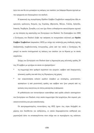 έργο του και θα του µεταφέρει τις απόψεις των παιδιών για διάφορα θέµατα σχετικά µε
την εφαρµογή των δικαιωµάτων του παιδιού.
Η πρακτική της συγκρότησης Οµάδων Εφήβων Συµβούλων εφαρµόζεται ήδη σε
αρκετούς οµόλογους θεσµούς της Ευρώπης (Βρετανία, Βέλγιο, Γαλλία, Ιρλανδία,
Ισπανία, Νορβηγία, Σουηδία, κ.α.) και έχει δώσει ενδιαφέροντα αποτελέσµατα σχετικά
µε την άσκηση της αποστολής των Συνηγόρων του Παιδιού. Τον Σεπτέµβριο του 2008
ο Συνήγορος του Παιδιού έλαβε την απόφαση να συγκροτήσει πιλοτικά µια Οµάδα
Εφήβων Συµβούλων (παρακάτω: ΟΕΣ) µε στόχο την ανάπτυξη µιας σταθερής σχέσης
διαδραστικής συµβουλευτικής συνεργασίας, µέσα από την οποία ο Συνήγορος θα
µπορεί να ακούει συστηµατικά τις απόψεις των παιδιών για τα θέµατα µε τα οποία
ασχολείται.
Στόχος του Συνηγόρου του Παιδιού ήταν η δηµιουργία µιας πιλοτικής οµάδας 20
έως 30 εφήβων µε κριτήρια τα οποία να εξασφαλίζουν:
• τη συµµετοχή ίσου αριθµού κοριτσιών και αγοριών, εφήβων από διαφορετικές
ηλικιακές οµάδες και από όλες τις Περιφέρειες της χώρας
• την εκπροσώπηση ειδικών οµάδων (έφηβων µε αναπηρίες, µεταναστών,
προσφύγων ή από µειονοτικές οµάδες και εφήβων που ζουν µακριά από τις
φυσικές τους οικογένειες σε στέγες φιλοξενίας ή ιδρύµατα).
Η µεθοδολογία των συναντήσεων εκπονήθηκε από οµάδα ειδικών επιστηµόνων
του Συνηγόρου του Παιδιού, στην οποία συµµετείχαν δύο ψυχολόγοι, δύο νοµικοί, µία
επικοινωνιολόγος και µία εκπαιδευτικός.
Οι προγραµµατισµένες συναντήσεις της ΟΕΣ έχουν έως τώρα διεξαχθεί σε
χώρους που διατίθενται για εκδηλώσεις, οι οποίοι διαµορφώνονται αισθητικά και
χωροταξικά ώστε να ανταποκρίνονται στον στόχο και το περιεχόµενο της εκάστοτε
-230-
 