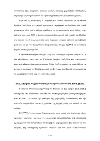 συνάντησης (π.χ. ανάρτηση σχετικών αφισών, κυκλική χωροθέτηση καθισµάτων,
δηµιουργία µικρότερων κύκλων για τη λειτουργία επιµέρους βιωµατικών οµάδων).
Πέρα από τις συναντήσεις, ο Συνήγορος του Παιδιού επικοινωνεί µε την Οµάδα
Εφήβων Συµβούλων ηλεκτρονικά, τηλεφωνικά, ταχυδροµικά και διά ζώσης, εάν κριθεί
απαραίτητο, µέσω ενός στελέχους υπεύθυνου για την επικοινωνία αυτή. Επίσης, στην
διάρκεια του έτους 2009, ο Συνήγορος επισκέφθηκε αρκετά από τα µέλη της Οµάδας
στα σχολεία τους ή σε ιδρύµατα στα οποία διαµένουν ορισµένα από αυτά και συζήτησε
µαζί τους και µε τους συνοµήλικους τους σχετικά µε το έργο της ΟΕΣ και ειδικότερα
θέµατα που τους απασχολούν.
Η Οµάδα και οι έφηβοι που είχαν εκδηλώσει ενδιαφέρον να γίνουν µέλη της αλλά
δεν κληρώθηκαν, αποτελούν την Κοινότητα Εφήβων Συµβούλων και επικοινωνούν
µέσα από κλειστό ηλεκτρονικό φόρουµ. Άλλοι έφηβοι µπορούν να αποστέλλουν τα
µηνύµατά τους προς την Οµάδα µέσα από τον Συνήγορο του Παιδιού που ενηµερώνει
τα µέλη της και συζητά µαζί τους σχετικά µε αυτά
7.10.3. Εταιρεία Ψυχοκοινωνικής Υγείας του Παιδιού και του Εφήβου
Η εταιρεία Ψυχοκοινωνικής Υγείας του Παιδιού και του Εφήβου (Ε.Ψ.Υ.Π.Ε.)
ιδρύθηκε το 1991 και αποτελεί έναν από τους πρώτους φορείς που δραστηριοποιήθηκαν
στην Ελλάδα, µε σκοπό την προώθηση της ψυχιατρικής µεταρρύθµισης και την
ανάπτυξη του µοντέλου κοινοτικής φροντίδας της ψυχικής υγείας του παιδιού και του
εφήβου.
Η Ε.Ψ.Υ.Π.Ε. αναπτύσσει δραστηριότητες στους τοµείς της λειτουργίας νέων,
πρότυπων υπηρεσιών (µονάδες ψυχοκοινωνικής αποκατάστασης), της υλοποίησης
προγραµµάτων και παρεµβάσεων προαγωγής της ψυχικής υγείας του παιδιού και του
εφήβου, της διενέργειας σχετικών ερευνών και ανάλογων εκπαιδευτικών
-231-
 