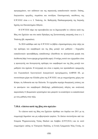 προγραµµάτων, των εκδόσεων και της παραγωγής εκπαιδευτικών ταινιών. Επίσης,
διοργανώνει ηµερίδες, συµπόσια και συνέδρια. Επιστηµονικός υπεύθυνος της
Ε.Ψ.Υ.Π.Ε είναι ο κ. Ι. Τσιάντης, Αν. Καθηγητής Παιδοψυχιατρικής της Ιατρικής
Σχολής του Πανεπιστηµίου Αθηνών.
Η Ε.Ψ.Υ.Π.Ε πήρε την πρωτοβουλία για να δηµιουργηθεί το «Δίκτυο κατά της
Βίας στο Σχολείο» και στο οποίο Πρόεδρος της Συντονιστικής επιτροπής είναι ο κ. Ι.
Τσιάντης (βλ. παρακάτω).
Το 2010 εκδόθηκε από την Ε.Ψ.Υ.Π.Ε το βιβλίο «Δραστηριότητες στην τάξη για
την πρόληψη του εκφοβισµού και της βίας µεταξύ των µαθητών - Εγχειρίδιο
εκπαιδευτικών πρωτοβάθµιας εκπαίδευσης» (διατίθεται σε ηλεκτρονική µορφή στη
διεύθυνση http://www.epsype.gr/egxeiridio.aspx). Ο στόχος αυτού του εγχειριδίου είναι
η πρωτογενής και δευτερογενής πρόληψη του εκφοβισµού και της βίας µεταξύ των
µαθητών στα σχολεία. Η συγγραφή του είναι ο καρπός των προσπαθειών εφαρµογής
του Ευρωπαϊκού Ερευνητικού Διακρατικού προγράµµατος ΔΑΦΝΗ III, µε
συντονίστρια χώρα την Ελλάδα µέσω της Ε.Ψ.Υ.Π.Ε. και µε συµµετέχουσες χώρες την
Κύπρο, τη Λιθουανία και την Πολωνία. Το εγχειρίδιο περιέχει θεωρητικές γνώσεις για
το φαινόµενο του εκφοβισµού (Bullying), µεθοδολογικές οδηγίες και αναλυτική
παρουσίαση 11 βιωµατικών εργαστηρίων που µπορούν να αναπτύξουν οι εκπαιδευτικοί
µε τους µαθητές στην τάξη.
7.10.4. «Δίκτυο κατά της βίας στο σχολείο»
Το «Δίκτυο κατά της Βίας στο Σχολείο» ιδρύθηκε τον Απρίλιο του 2011 µε τη
συµµετοχή δηµοσίων και µη κυβερνητικών φορέων. Το Δίκτυο συντονίζεται από την
Εταιρεία Ψυχοκοινωνικής Υγείας Παιδιού και Εφήβου (Ε.Ψ.Υ.Π.Ε.) και σε αυτό
συµµετέχουν επίσης το Υπουργείο Παιδείας, η Γενική Γραµµατεία Νέας Γενιάς, το
-232-
 