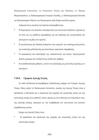 Παιδαγωγικό Ινστιτούτο, το Ινστιτούτο Υγείας του Παιδιού, το Ίδρυµα
Μαραγκοπούλου, η Παιδοψυχιατρική Εταιρεία Ελλάδας, η Παιδοψυχιατρική Κλινική
του Πανεπιστηµίου Αθηνών του Νοσοκοµείου Αγία Σοφία και άλλοι φορείς.
Ανάµεσα στους σκοπούς του Δικτύου περιλαµβάνονται:
• Η δηµιουργία ενός πλαισίου επιστηµονικού και κοινωνικού διαλόγου, σχετικά µε
τα αίτια και τις µεθόδους παρέµβασης για την πρόληψη και αντιµετώπιση του
φαινοµένου της βίας στο σχολείο.
• Η συγκέντρωση και διάδοση δεδοµένων που αφορούν την επιστηµονική µελέτη,
την ανάπτυξη µεθοδολογίας και καινοτόµων πρακτικών παρέµβασης.
• Η επιµόρφωση και υποστήριξη των εκπαιδευτικών και άλλων επαγγελµατιών
πρώτης γραµµής που εργάζονται µε παιδιά και εφήβους.
• Η ευαισθητοποίηση µαθητών, γονέων και ολόκληρης της κοινωνίας σχετικά µε το
φαινόµενο.
7.10.5. Γραφεία Αγωγής Υγείας
Σε κάθε Διεύθυνση Δευτεροβάθµιας Εκπαίδευσης υπάρχει ένα Γραφείο Αγωγής
Υγείας. Όπως ορίζει το Παιδαγωγικό Ινστιτούτο, σκοπός της Αγωγής Υγείας είναι η
προάσπιση, η βελτίωση και η προαγωγή της ψυχικής και σωµατικής υγείας και της
κοινωνικής ευεξίας των µαθητών/ τριών, αφενός µε την ανάπτυξη των δεξιοτήτων τους,
της κριτικής σκέψης, αφετέρου µε την αναβάθµιση του κοινωνικού και φυσικού
περιβάλλοντος αυτών.
Στόχοι της Αγωγής Υγείας είναι:
• Η προάσπιση και προαγωγή της ψυχικής και σωµατικής υγείας και της
κοινωνικής ευεξίας.
-233-
 