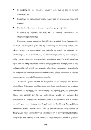 • Η αναβάθµιση της σχολικής ζωής-σύνδεση της µε την κοινωνική
πραγµατικότητα.
• Η πρόληψη του αποκλεισµού νεαρών ατόµων από την κοινωνία και την αγορά
εργασίας.
• Η ανάπτυξη δεξιοτήτων και διαµόρφωση ατόµων µε κριτική στάση.
• Η µείωση της σχολικής αποτυχίας και της πρόωρης εγκατάλειψης της
υποχρεωτικής εκπαίδευσης.
Η εφαρµογή των προγραµµάτων Αγωγή Υγείας στα σχολεία έχει στόχο το σχολείο
να συµβάλλει πραγµατικά µέσα από την ενεργητική και βιωµατική µάθηση στην
αλλαγή στάσης και συµπεριφοράς των µαθητών µε σκοπό την ενίσχυση της
υπευθυνότητας, της αυτοπεποίθησης, της προσωπικότητας και της ικανότητας του
µαθητή για την υιοθέτηση θετικών τρόπων και στάσεων ζωής. Για το λόγο αυτό δεν
αρκεί µόνο µια απλή ενηµέρωση, αλλά τα προγράµµατα αυτά να στηρίζονται σε νέες
µεθόδους διδακτικής προσέγγισης οι οποίες ενθαρρύνουν τη συµµετοχή των µαθητών
και ενισχύουν την ανάπτυξη κάποιων ικανοτήτων όπως η λήψη αποφάσεων, η εξαγωγή
συµπερασµάτων και η αξιολόγηση των συνεπειών.
Τη σχολική χρονιά 2010-11 σε συνεργασία µε το Συνήγορο του Παιδιού
υλοποιήθηκαν δράσεις που απευθύνονται σε µαθητές και εκπαιδευτικούς και εστιάζουν
στο ζήτηµα της πρόληψης και καταπολέµησης της σχολικής βίας, µε έµφαση στα
θέµατα που αφορούν την βία και επιθετικότητα µεταξύ των µαθητών. Πιο
συγκεκριµένα, ο Συνήγορος του Παιδιού συζήτησε το Δεκέµβριο του 2010 µε µαθητές
και µαθήτριες σε συνάντηση που διοργάνωσαν οι Διευθύνσεις Δευτεροβάθµιας
Εκπαίδευσης και τα Γραφεία Αγωγής Υγείας της Θεσσαλονίκης σε συνεργασία µε τον
Συνήγορο, µε σκοπό να ακουστούν και να καταγραφούν οι απόψεις και προτάσεις των
µαθητών για τους τρόπους µε τους οποίους το σύγχρονο σχολείο µπορεί να χειρίζεται
-234-
 