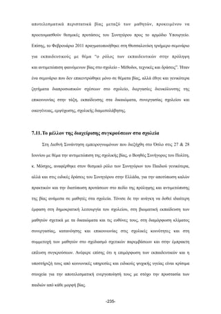 αποτελεσµατικά περιστατικά βίας µεταξύ των µαθητών, προκειµένου να
προετοιµασθούν θεσµικές προτάσεις του Συνηγόρου προς το αρµόδιο Υπουργείο.
Επίσης, το Φεβρουάριο 2011 πραγµατοποιήθηκε στη Θεσσαλονίκη τριήµερο σεµινάριο
για εκπαιδευτικούς µε θέµα “ο ρόλος των εκπαιδευτικών στην πρόληψη
και αντιµετώπιση φαινόµενων βίας στο σχολείο - Μέθοδοι, τεχνικές και δράσεις”. Ήταν
ένα σεµινάριο που δεν επικεντρώθηκε µόνο σε θέµατα βίας, αλλά έθιγε και γενικότερα
ζητήµατα διαπροσωπικών σχέσεων στο σχολείο, διεργασίες διευκόλυνσης της
επικοινωνίας στην τάξη, εκπαίδευσης στα δικαιώµατα, συνεργασίας σχολείου και
οικογένειας, εµψύχωσης, σχολικής διαµεσολάβησης.
7.11.Το µέλλον της διαχείρισης συγκρούσεων στα σχολεία
Στη Διεθνή Συνάντηση εµπειρογνωµόνων που διεξήχθη στο Όσλο στις 27 & 28
Ιουνίου µε θέµα την αντιµετώπιση της σχολικής βίας, ο Βοηθός Συνήγορος του Πολίτη,
κ. Μόσχος, αναφέρθηκε στον θεσµικό ρόλο των Συνηγόρων του Παιδιού γενικότερα,
αλλά και στις ειδικές δράσεις του Συνηγόρου στην Ελλάδα, για την αποτύπωση καλών
πρακτικών και την διατύπωση προτάσεων στο πεδίο της πρόληψης και αντιµετώπισης
της βίας ανάµεσα σε µαθητές στα σχολεία. Τόνισε δε την ανάγκη να δοθεί ιδιαίτερη
έµφαση στη δηµοκρατική λειτουργία του σχολείου, στη βιωµατική εκπαίδευση των
µαθητών σχετικά µε τα δικαιώµατα και τις ευθύνες τους, στη διαµόρφωση κλίµατος
συνεργασίας, κατανόησης και επικοινωνίας στις σχολικές κοινότητες και στη
συµµετοχή των µαθητών στο σχεδιασµό σχετικών παρεµβάσεων και στην έµπρακτη
επίλυση συγκρούσεων. Ανέφερε επίσης ότι η επιµόρφωση των εκπαιδευτικών και η
υποστήριξή τους από κοινωνικές υπηρεσίες και ειδικούς ψυχικής υγείας είναι κρίσιµα
στοιχεία για την αποτελεσµατική ενεργοποίησή τους µε στόχο την προστασία των
παιδιών από κάθε µορφή βίας.
-235-
 
