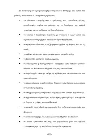 Σε συνάντηση που πραγµατοποιήθηκε ανάµεσα στο Συνήγορο του Πολίτη και
µαθητές, ανάµεσα στα άλλα οι µαθητές πρότειναν:
➡ να γίνονται προγράµµατα ενηµέρωσης και ευαισθητοποίησης
εκπαιδευτικών, γονέων και µαθητών για τα δικαιώµατα του παιδιού
γενικότερα και για τα θέµατα της βίας ειδικότερα,
➡ να υπάρχει η δυνατότητα συζήτησης µε ψυχολόγο ή άλλον ειδικό και
περαιτέρω υποστήριξης των παιδιών που έχουν προβλήµατα,
➡ να προτιµάται ο διάλογος, η συζήτηση και η χρήση της λογικής αντί για τις
ποινές,
➡ να υπάρχει µεγαλύτερη κατανόηση εκ µέρους των καθηγητών,
➡ να βελτιωθεί η επιτήρηση στα διαλείµµατα,
➡ να ενδυναµωθεί η σχέση µαθητών - καθηγητών µέσω κάποιου οργάνου/
συµβουλίου στο οποίο θα συζητάνε όλοι µαζί τέτοια θέµατα,
➡ να δηµιουργηθεί υλικό µε στόχο την πρόληψη των στερεοτύπων και των
προκαταλήψεων,
➡ να επιµορφώνονται οι καθηγητές σε θέµατα ψυχολογίας και πρόληψης και
αντιµετώπισης της βίας,
➡ να υπάρχουν οµάδες µαθητών που να βοηθούν στην επίλυση συγκρούσεων,
➡ να οργανώνονται περισσότερες συµµετοχικές δραστηριότητες στα σχολεία
µε έµφαση στις τέχνες και τον αθλητισµό,
➡ να ενταχθεί στο σχολικό πρόγραµµα µία ώρα συζήτησης/επικοινωνίας την
εβδοµάδα,
➡ να είναι πιο ενεργός ο ρόλος των 5µελών και 15µελών συµβουλίων,
➡ να γίνεται προσπάθεια επίλυσης των συγκρούσεων µέσα στο σχολικό
πλαίσιο και όχι µε την παρέµβαση εξωτερικών παραγόντων,
-236-
 