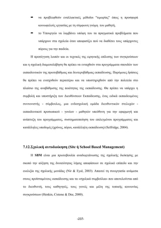 ➡ να προβλεφθούν εναλλακτικές µέθοδοι "τιµωρίας" όπως η προσφορά
κοινωφελούς εργασίας µε τη σύµφωνη γνώµη του µαθητή,
➡ το Υπουργείο να λαµβάνει υπόψη του τα πραγµατικά προβλήµατα που
υπάρχουν στα σχολεία όταν αποφασίζει πού να διαθέσει τους υπάρχοντες
πόρους για την παιδεία.
H προσέγγιση λοιπόν και οι τεχνικές της ειρηνικής επίλυσης των συγκρούσεων
και η σχολική διαµεσολάβηση θα πρέπει να ενταχθούν στα προγράµµατα σπουδών των
εκπαιδευτικών της πρωτοβάθµιας και δευτεροβάθµιας εκπαίδευσης. Παρόµοιες δράσεις
θα πρέπει να ενισχυθούν περαιτέρω και να υποστηριχθούν από την πολιτεία στο
πλαίσιο της αναβάθµισης της ποιότητας της εκπαίδευσης. Θα πρέπει να υπάρχει η
συµβολή και υποστήριξη των Διευθύνσεων Εκπαίδευσης, ένας ειδικά εκπαιδευµένος
συντονιστής - σύµβουλος, µια ενδοσχολική οµάδα διευθυντικών στελεχών -
εκπαιδευτικού προσωπικού - γονέων - µαθητών υπεύθυνη για την εφαρµογή και
ανάπτυξη του προγράµµατος, συστηµατοποίηση του επιλεγµένου προγράµµατος και
κατάλληλες υποδοµές (χρόνος, πόροι, κατάλληλη εκπαίδευση) (Selfridge, 2004).
7.12.Σχολική αυτοδιοίκηση (Site ή School Based Management)
Η SBM είναι µια πρωτοβουλία αναδιοργάνωσης της σχολικής διοίκησης µε
σκοπό την αύξηση της δυνατότητας λήψης αποφάσεων σε σχολικό επίπεδο και την
ευελιξία της σχολικής µονάδας (Nir & Eyal, 2003). Απαιτεί τη συνεργασία ανάµεσα
στους προϊσταµένους εκπαίδευσης και τα «σχολικά συµβούλια» που αποτελούνται από
το διευθυντή, τους καθηγητές, τους γονείς και µέλη της τοπικής κοινωνίας
συγκρούσεων (Henkin, Cistone & Dee, 2000).
-237-
 